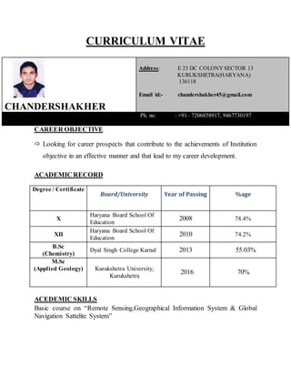 CURRICULUM VITAE
CHANDERSHAKHER
Address: E 23 DC COLONY SECTOR 13
KURUKSHETRA(HARYANA)
136118
Email id:- chandershakher45@gmail.com
Ph. no. : +91– 7206858917, 9467730197
CAREER OBJECTIVE
 Looking for career prospects that contribute to the achievements of Institution
objective in an effective manner and that lead to my career development.
ACADEMIC RECORD
Degree / Certificate
Board/University Year of Passing %age
X
Haryana Board School Of
Education
2008 78.4%
XII
Haryana Board School Of
Education
2010 74.2%
B.Sc
(Chemistry)
Dyal Singh College Karnal 2013 55.03%
M.Sc
(Applied Geology) Kurukshetra University,
Kurukshetra
2016 70%
ACEDEMIC SKILLS
Basic course on “Remote Sensing,Geographical Information System & Global
Navigation Sattelite System”
 