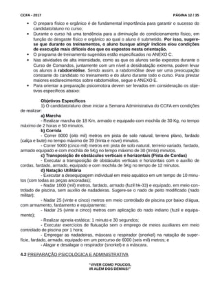CCFA - 2017 PÁGINA 12 / 35
 O preparo físico e orgânico é de fundamental importância para garantir o sucesso do
candidato/aluno no curso;
 Durante o curso há uma tendência para a diminuição do condicionamento físico, em
função do desgaste físico e orgânico ao qual o aluno é submetido. Por isso, sugere-
se que durante os treinamentos, o aluno busque atingir índices e/ou condições
de execução mais difíceis dos que os expostos nesta orientação.
 O programa de treinamento sugeridos estão especificados no ANEXO C.
 Nas atividades de alta intensidade, como as que os alunos serão expostos durante o
Curso de Comandos, juntamente com um nível a desidratação extrema, podem levar
os alunos à rabdomiólise. Sendo assim, a rabdomiólise deve ser uma preocupação
constante do candidato no treinamento e do aluno durante todo o curso. Para prestar
maiores esclarecimentos sobre rabdomiólise, segue o ANEXO E.
 Para orientar a preparação psicomotora devem ser levados em consideração os obje-
tivos específicos abaixo:
Objetivos Específicos
1) O candidato/aluno deve iniciar a Semana Administrativa do CCFA em condições
de realizar:
a) Marcha
- Realizar marcha de 18 Km, armado e equipado com mochila de 30 Kg, no tempo
máximo de 2 horas e 50 minutos.
b) Corrida
- Correr 8000 (oito mil) metros em pista de solo natural, terreno plano, fardado
(calça e bute) no tempo máximo de 39 (trinta e nove) minutos.
- Correr 5000 (cinco mil) metros em pista de solo natural, terreno variado, fardado,
armado equipado e com mochila de 5Kg no tempo máximo de 30 (trinta) minutos.
c) Transposição de obstáculos verticais e horizontais (Pista de Cordas)
- Executar a transposição de obstáculos verticais e horizontais com o auxílio de
cordas, fardado, armado, equipado e com mochila de 5Kg no tempo de 12 minutos.
d) Natação Utilitária
- Executar a desequipagem individual em meio aquático em um tempo de 10 minu-
tos (com todas as peças ancoradas);
- Nadar 1000 (mil) metros, fardado, armado (fuzil hk-33) e equipado, em meio con-
trolado de piscina, sem auxílio de nadadeiras. Sugere-se o nado de peito modificado (nado
militar);
- Nadar 25 (vinte e cinco) metros em meio controlado de piscina por baixo d’água,
com armamento, fardamento e equipamento;
- Nadar 25 (vinte e cinco) metros com aplicação do nado indiano (fuzil e equipa-
mento);
- Realizar apneia estática: 1 minuto e 30 segundos;
- Executar exercícios de flutuação sem o emprego de meios auxiliares em meio
controlado de piscina por 1 hora;
- Empregar as nadadeiras, máscara e respirador (snorkel) na natação de super-
fície, fardado, armado, equipado em um percurso de 6000 (seis mil) metros; e
- Alagar e desalagar o respirador (snorkel) e a máscara.
4.2 PREPARAÇÃO PSICOLÓGICA E ADMINISTRATIVA
“VIVER COMO POUCOS,
IR ALÉM DOS DEMAIS!”
 