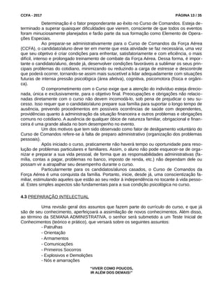 CCFA - 2017 PÁGINA 13 / 35
Determinação é o fator preponderante ao êxito no Curso de Comandos. Esteja de-
terminado a superar quaisquer dificuldades que vierem, consciente de que todos os eventos
foram minuciosamente planejados e farão parte da sua formação como Elemento de Opera-
ções Especiais.
Ao preparar-se administrativamente para o Curso de Comandos da Força Aérea
(CCFA), o candidato/aluno deve ter em mente que esta atividade se faz necessária, uma vez
que seu objetivo é criar condições para enfrentar, satisfatoriamente e com eficiência, o mais
difícil, intenso e prolongado treinamento de combate da Força Aérea. Dessa forma, é impor-
tante o candidato/aluno, desde já, desenvolver condições favoráveis a sublimar os seus prin-
cipais problemas do cotidiano, minimizando ou reduzindo a carga de estresse e descontrole
que poderá ocorrer, tornando-se assim mais suscetível a lidar adequadamente com situações
futuras de intensa pressão psicológica (área afetiva), cognitiva, psicomotora (física e orgâni-
ca).
O comprometimento com o Curso exige que a atenção do indivíduo esteja direcio-
nada, única e exclusivamente, para o objetivo final. Preocupações e obrigações não relacio-
nadas diretamente com o curso não devem incomodá-lo, sob pena de prejudicar o seu su-
cesso. Isso requer que o candidato/aluno prepare sua família para suportar o longo tempo de
ausência, prevendo procedimentos em possíveis ocorrências de saúde com dependentes,
providências quanto à administração da situação financeira e outros problemas e obrigações
comuns no cotidiano. A ausência de qualquer óbice de natureza familiar, obrigacional e finan-
ceira é uma grande aliada no bom desempenho no evento.
Um dos motivos que tem sido observado como fator de desligamento voluntário do
Curso de Comandos refere-se à falta de preparo administrativo (organização dos problemas
pessoais).
Após iniciado o curso, praticamente não haverá tempo ou oportunidade para reso-
lução de problemas particulares e familiares. Assim, o aluno não pode esquecer-se de orga-
nizar e preparar a sua vida pessoal, de forma que as responsabilidades administrativas (fa-
mília, contas a pagar, problemas no banco, imposto de renda, etc.) não dependam dele ou
possam vir a atrapalhar seu desempenho durante o curso.
Particularmente para os candidatos/alunos casados, o Curso de Comandos da
Força Aérea é uma conquista da família. Portanto, inicie, desde já, uma conscientização fa-
miliar, estimulando aqueles que estão ao seu redor à independência no tocante à vida pesso-
al. Estes simples aspectos são fundamentais para a sua condição psicológica no curso.
4.3 PREPARAÇÃO INTELECTUAL
Uma revisão geral dos assuntos que fazem parte do currículo do curso, e que já
são de seu conhecimento, aperfeiçoará a assimilação de novos conhecimentos. Além disso,
ao término da SEMANA ADMINISTRATIVA, o senhor será submetido a um Teste Inicial de
Conhecimentos (teórico e prático), que versará sobre os seguintes assuntos:
- Patrulhas
- Orientação
- Armamentos
- Comunicações
- Primeiros Socorros
- Explosivos e Demolições
- Nós e amarrações
“VIVER COMO POUCOS,
IR ALÉM DOS DEMAIS!”
 