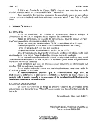 CCFA - 2017 PÁGINA 14 / 35
A Folha de Orientação de Estudo (FOE) referente aos assuntos que serão
abordados nestas provas encontra-se no ANEXO “D” deste Guia.
Com o propósito de maximizar o processo de aprendizado sugere-se que o aluno
possua conhecimentos básicos de informática dos programas Word, Power Point e Google
Earth.
5 - DISPOSIÇÕES FINAIS
5.1 - DIVERSOS
Todos os candidatos, por ocasião da apresentação, deverão entregar à
Coordenação do PARA-SAR a cópia da ata da inspeção de saúde letra "B".
Todos os candidatos, por ocasião da apresentação, deverão possuir um “pen-
drive” com capacidade mínima recomendada de 4GB.
Devem ser entregues na secretaria do CCFA, por ocasião do início do curso:
- Três (3) fotografias 3x4 do aluno com 10º uniforme (frente e descoberto);
- Uma (1) fotografia 3x4 com traje civil recente; e
- Cópias das chaves dos cadeados do armário, do saco V.O.
Obs.: O material acima deverá estar identificado, sendo que as fotos deverão estar
identificadas no verso com o Posto/ Graduação e nome de guerra do candidato.
Todos os candidatos/alunos deverão possuir um número de telefone e um e-mail
para contatos de emergência durante os períodos de licença (deverão ser obrigatoriamente
informados na ficha de cadastro).
Será obrigatório que todos os alunos possuam documento de identificação civil
com foto (R.G. ou carteira de motorista).
Todos os alunos deverão possuir uma mochila paisana com capacidade média de
30 litros de qualquer cor e modelo.
É terminantemente proibido que o candidato/aluno faça uso de
anabolizantes, esteroides e aceleradores metabólicos durante os testes físicos ou
durante todo o curso, estando o mesmo passível de desclassificação/desligamento
imediato caso contrarie esta orientação;
5.2 - CASOS NÃO PREVISTOS
Os casos não previstos ao longo do presente Caderno de Orientações serão
solucionados pelo Comandante do PARA-SAR, assessorado pelo Conselho Operacional e de
Instrução.
Campo Grande, 05 de maio de 2017.
ANDERSON DE OLIVEIRA SCHIAVO Maj Inf
Comandante do PARA-SAR
“VIVER COMO POUCOS,
IR ALÉM DOS DEMAIS!”
 
