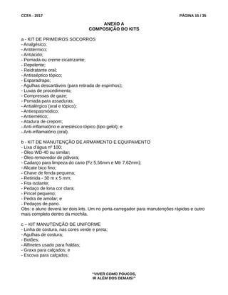 CCFA - 2017 PÁGINA 15 / 35
ANEXO A
COMPOSIÇÃO DO KITS
a - KIT DE PRIMEIROS SOCORROS
- Analgésico;
- Antitérmico;
- Antiácido;
- Pomada ou creme cicatrizante;
- Repelente;
- Reidratante oral;
- Antisséptico tópico;
- Esparadrapo;
- Agulhas descartáveis (para retirada de espinhos);
- Luvas de procedimento;
- Compressas de gaze;
- Pomada para assaduras;
- Antialérgico (oral e tópico);
- Antiespasmódico;
- Antiemético;
- Atadura de crepom;
- Anti-inflamatório e anestésico tópico (tipo gelol); e
- Anti-inflamatório (oral).
b - KIT DE MANUTENÇÃO DE ARMAMENTO E EQUIPAMENTO
- Lixa d’água nº 100;
- Óleo WD-40 ou similar;
- Óleo removedor de pólvora;
- Cadarço para limpeza do cano (Fz 5,56mm e Mtr 7,62mm);
- Alicate bico fino;
- Chave de fenda pequena;
- Retinida - 30 m x 5 mm;
- Fita isolante;
- Pedaço de lona cor clara;
- Pincel pequeno;
- Pedra de amolar; e
- Pedaços de pano.
Obs: o aluno deverá ter dois kits. Um no porta-carregador para manutenções rápidas e outro
mais completo dentro da mochila.
c – KIT MANUTENÇÃO DE UNIFORME
- Linha de costura, nas cores verde e preta;
- Agulhas de costura;
- Botões;
- Alfinetes usado para fraldas;
- Graxa para calçados; e
- Escova para calçados;
“VIVER COMO POUCOS,
IR ALÉM DOS DEMAIS!”
 