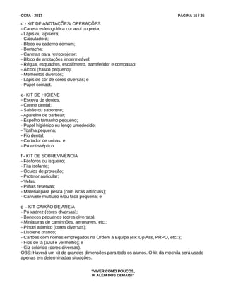 CCFA - 2017 PÁGINA 16 / 35
d - KIT DE ANOTAÇÕES/ OPERAÇÕES
- Caneta esferográfica cor azul ou preta;
- Lápis ou lapiseira;
- Calculadora;
- Bloco ou caderno comum;
- Borracha;
- Canetas para retroprojetor;
- Bloco de anotações impermeável;
- Régua, esquadros, escalímetro, transferidor e compasso;
- Álcool (frasco pequeno);
- Mementos diversos;
- Lápis de cor de cores diversas; e
- Papel contact.
e- KIT DE HIGIENE
- Escova de dentes;
- Creme dental;
- Sabão ou sabonete;
- Aparelho de barbear;
- Espelho tamanho pequeno;
- Papel higiênico ou lenço umedecido;
- Toalha pequena;
- Fio dental;
- Cortador de unhas; e
- Pó antisséptico.
f - KIT DE SOBREVIVÊNCIA
- Fósforos ou isqueiro;
- Fita isolante;
- Óculos de proteção;
- Protetor auricular;
- Velas;
- Pilhas reservas;
- Material para pesca (com iscas artificiais);
- Canivete multiuso e/ou faca pequena; e
g – KIT CAIXÃO DE AREIA
- Pó xadrez (cores diversas);
- Bonecos pequenos (cores diversas);
- Miniaturas de caminhões, aeronaves, etc.:
- Pincel atômico (cores diversas);
- Lisolene branco;
- Cartões com nomes empregados na Ordem à Equipe (ex: Gp Ass, PRPO, etc.:);
- Fios de lã (azul e vermelho); e
- Giz colorido (cores diversas).
OBS: Haverá um kit de grandes dimensões para todo os alunos. O kit da mochila será usado
apenas em determinadas situações.
“VIVER COMO POUCOS,
IR ALÉM DOS DEMAIS!”
 