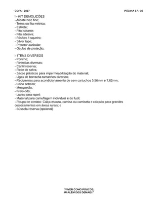 CCFA - 2017 PÁGINA 17 / 35
h- KIT DEMOLIÇÕES
- Alicate bico fino;
- Trena ou fita métrica;
- Estilete;
- Fita isolante;
- Fita adesiva;
- Fósforo / isqueiro;
- Silver tape;
- Protetor auricular;
- Óculos de proteção;
i- ITENS DIVERSOS
- Poncho;
- Retinidas diversas;
- Cantil reserva;
- Rede de selva;
- Sacos plásticos para impermeabilização do material;
- Ligas de borracha tamanhos diversos;
- Recipientes para acondicionamento de cem cartuchos 5,56mm e 7,62mm;
- Cabo solteiro;
- Mosquetão;
- Freio-oito;
- Luvas para rapel;
- Material para camuflagem individual e do fuzil;
- Roupa de contato: Calça escura, camisa ou camiseta e calçado para grandes
deslocamentos em áreas rurais; e
- Bússola reserva (opcional)
“VIVER COMO POUCOS,
IR ALÉM DOS DEMAIS!”
 