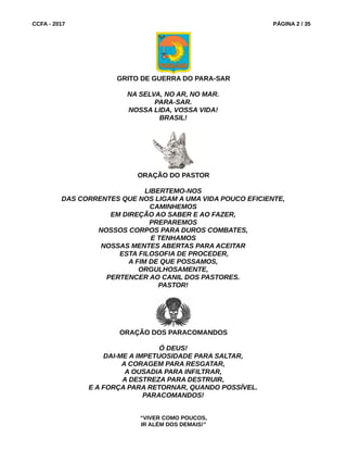 CCFA - 2017 PÁGINA 2 / 35
GRITO DE GUERRA DO PARA-SAR
NA SELVA, NO AR, NO MAR.
PARA-SAR.
NOSSA LIDA, VOSSA VIDA!
BRASIL!
ORAÇÃO DO PASTOR
LIBERTEMO-NOS
DAS CORRENTES QUE NOS LIGAM A UMA VIDA POUCO EFICIENTE,
CAMINHEMOS
EM DIREÇÃO AO SABER E AO FAZER,
PREPAREMOS
NOSSOS CORPOS PARA DUROS COMBATES,
E TENHAMOS
NOSSAS MENTES ABERTAS PARA ACEITAR
ESTA FILOSOFIA DE PROCEDER,
A FIM DE QUE POSSAMOS,
ORGULHOSAMENTE,
PERTENCER AO CANIL DOS PASTORES.
PASTOR!
ORAÇÃO DOS PARACOMANDOS
Ó DEUS!
DAI-ME A IMPETUOSIDADE PARA SALTAR,
A CORAGEM PARA RESGATAR,
A OUSADIA PARA INFILTRAR,
A DESTREZA PARA DESTRUIR,
E A FORÇA PARA RETORNAR, QUANDO POSSÍVEL.
PARACOMANDOS!
“VIVER COMO POUCOS,
IR ALÉM DOS DEMAIS!”
 