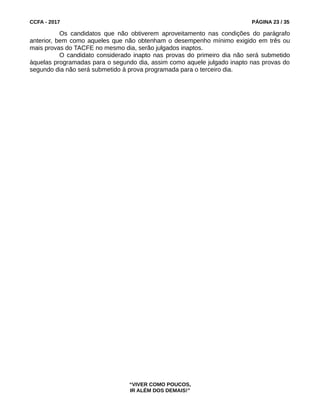 CCFA - 2017 PÁGINA 23 / 35
Os candidatos que não obtiverem aproveitamento nas condições do parágrafo
anterior, bem como aqueles que não obtenham o desempenho mínimo exigido em três ou
mais provas do TACFE no mesmo dia, serão julgados inaptos.
O candidato considerado inapto nas provas do primeiro dia não será submetido
àquelas programadas para o segundo dia, assim como aquele julgado inapto nas provas do
segundo dia não será submetido à prova programada para o terceiro dia.
“VIVER COMO POUCOS,
IR ALÉM DOS DEMAIS!”
 