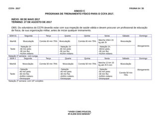 CCFA - 2017 PÁGINA 24 / 35
ANEXO C
PROGRAMA DE TREINAMENTO FÍSICO PARA O CCFA 2017.
INÍCIO: 08 DE MAIO 2017
TÉRMINO: 27 DE AGOSTO DE 2017
OBS: Os voluntários do CCFA deverão estar com sua inspeção de saúde válida e devem procurar um profissional de educação
de física, de sua organização militar, antes de iniciar qualquer treinamento.
SEM 01 Segunda Terça Quarta Quinta Sexta Sábado Domingo
Manhã Musculação Corrida 40 min 75% Musculação Corrida 40 min 75%
Marcha 10km 15
kg até 2h
Musculação
Alongamento
Tarde
- Natação 1h
-30 min peito
-30 min flut.
-4x25m indiano.
- Natação 1h
-30 min peito
-30 min flut.
-4x25m indiano.
- Natação 1h.
-30min peito,
-30 min flut.
-4x25m indiano.
Natação 1ª semana: com sunga.
SEM 2 Segunda Terça Quarta Quinta Sexta Sábado Domingo
Manhã Musculação Corrida 50 min 75% Musculação Corrida 50 min 75%
Marcha 12 km 15
kg até 2h 5 min
Musculação
Alongamento
Tarde
- Natação
-40 min peito
-30 min flut.
-4x50m indiano.
-Desequipar
- Natação
-40 min peito
-30 min flut.
-4x50m indiano.
-Desequipar
- Natação
-50 min peito
-30 min flut.
-4x50m indiano.
-Desequipar
Corrida 50 min
75%
Natação 2ª semana: com 10º completo
“VIVER COMO POUCOS,
IR ALÉM DOS DEMAIS!”
 