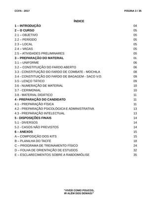 CCFA - 2017 PÁGINA 3 / 35
ÍNDICE
1 – INTRODUÇÃO 04
2 – O CURSO 05
2.1 – OBJETIVO 05
2.2 – PERÍODO 05
2.3 – LOCAL 05
2.4 – VAGAS 05
2.5 – ATIVIDADES PRELIMINARES 05
3 – PREPARAÇÃO DO MATERIAL 06
3.1 – UNIFORME 06
3.2 – CONSTITUIÇÃO DO FARDO ABERTO 06
3.3 - CONSTITUIÇÃO DO FARDO DE COMBATE - MOCHILA 08
3.4 - CONSTITUIÇÃO DO FARDO DE BAGAGEM - SACO V.O. 09
3.5 - LENÇO TÁTICO 09
3.6 - NUMERAÇÃO DE MATERIAL 10
3.7 - CERIMONIAL 10
3.8 - MATERIAL DIDÁTICO 11
4 - PREPARAÇÃO DO CANDIDATO 11
4.1 - PREPARAÇÃO FÍSICA 11
4.2 - PREPARAÇÃO PSICOLÓGICA E ADMINISTRATIVA 13
4.3 - PREPARAÇÃO INTELECTUAL 13
5 - DISPOSIÇÕES FINAIS 14
5.1 - DIVERSOS 14
5.2 - CASOS NÃO PREVISTOS 14
6 – ANEXOS 15
A – COMPOSIÇÃO DOS KITS 15
B – PLANILHA DO TACFE 18
C – PROGRAMA DE TREINAMENTO FÍSICO 24
D – FOLHA DE ORIENTAÇÃO DE ESTUDOS 32
E – ESCLARECIMENTOS SOBRE A RABDOMIÓLISE 35
“VIVER COMO POUCOS,
IR ALÉM DOS DEMAIS!”
 
