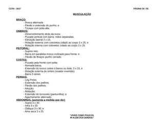 CCFA - 2017 PÁGINA 30 / 35
MUSCULAÇÃO
BRAÇO:
- Rosca alternada
- Flexão e extensão do punho; e
- Tríceps com polia alta.
OMBROS:
- Desenvolvimento atrás da nuca;
- Puxada vertical com barra, mãos separadas.
- Elevação lateral 3 x 15;
- Rotação externa com cotovelos colado ao corpo 3 x 25; e
- Rotação interna com cotovelos colado ao corpo 3 x 25.
PEITORAL:
- Supino reto;
- Barra em paralelas tronco inclinado para frente; e
- Flexão de Braços punho cerrado.
COSTAS:
- Puxada pela frente com polia;
- Remada baixa;
- Extensão do tronco sobre o banco ou bola. 3 x 15; e
- Rotação externa do ombro (voador invertido).
- Barra 3 séries
PERNAS:
- Leg Press;
- Extensão dos joelhos;
- Flexão dos joelhos;
- Adução;
- Abdução;
- Extensão do tornozelo (panturrilha); e
- Agachamento alternado.
ABDOMINAL (aumenta a medida que der)
- Supra 3 x 30;
- Infra 3 x 20;
- Obliquo 3 x 30; e
- Ama seca 3 x 25.
“VIVER COMO POUCOS,
IR ALÉM DOS DEMAIS!”
 