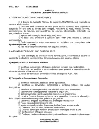 CCFA - 2017 PÁGINA 32 / 35
ANEXO D
FOLHA DE ORIENTAÇÃO DE ESTUDOS
a. TESTE INICIAL DE CONHECIMENTOS (TIC)
1) O Exame de Avaliação Técnica, de caráter ELIMINATÓRIO, será realizado na
semana administrativa.
2) O exame será constituído de uma prova escrita, contendo itens objetivos e
subjetivos, do tipo certo ou errado com correção, verdadeiro ou falso, múltipla escolha,
completamento de lacunas, correspondência de colunas, identificação, ordenação ou
pergunta direta simples.
3) A prova terá a duração de até 04 (quatro) horas.
4) O teste será preparado e aplicado pelo PARA-SAR, durante a semana
administrativa.
5) Serão considerados aptos, neste exame, os candidatos que conseguirem nota
igual ou superiora 7,0 (cinco).
6) Não haverá segunda chamada nem segunda tentativa.
b. ASSUNTOS POR DISCIPLINAS CURRICULARES
1) Para otimização do processo ensino-aprendizagem, o candidato já deverá se
apresentar tendo pleno conhecimento e domínio obrigatório dos assuntos abaixo:
a) Higiene, Profilaxia e Primeiros Socorros
1) Identificar os sintomas e efeitos dos distúrbios térmicos e da rabdomiólise.
2) Empregar as medidas a serem adotadas para prevenir o acometimento de
distúrbios térmicos e da Rabdomiólise.
3) Aplicar as técnicas de primeiros socorros, em especial AVDI / ABC.
b) Topografia e Orientação em Campanha
1) Identificar e calcular a escala de cartas topográficas.
2) Identificar as convenções cartográficas e símbolos militares nas cartas
topográficas.
3) Identificar acidentes planimétricos e altimétricos na carta e no terreno.
4) Declinar uma carta topográfica e atualizar o ângulo QM.
5) Calcular azimutes e contra-azimutes magnéticos e lançamentos.
6) Localizar (locar) e designar pontos na carta topográfica por meio de tela código,
linha código, coordenadas retangulares, polares e geográficas.
7) Determinar direções e azimutes para orientação e navegação.
8) Traçar na carta topográfica uma rota.
9) Montar um quadro auxiliar de navegação (QAN) para a rota traçada.
10) Orientar a carta por meio de bússola ou do terreno.
11) Localizar pontos por meio dos processos de interseção avante e a ré.
12) Configurar um GPS para utilização.
13) Conhecer os datum das cartas topográficas utilizados em cada região em que
for operar.
“VIVER COMO POUCOS,
IR ALÉM DOS DEMAIS!”
 