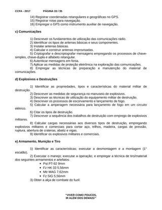 CCFA - 2017 PÁGINA 33 / 35
14) Registrar coordenadas retangulares e geográficas no GPS.
15) Registrar rotas para navegação.
16) Empregar o GPS como instrumento auxiliar de navegação.
c) Comunicações
1) Descrever os fundamentos de utilização das comunicações rádio.
2) Identificar os tipos de antenas básicas e seus componentes.
3) Instalar antenas básicas.
4) Calcular e construir antenas improvisadas.
5) Criptografar e descriptografar mensagens empregando os processos de chave-
simples, chave-dupla e alfabeto retangular.
6) Autenticar mensagens em fonia.
7) Aplicar as medidas de proteção eletrônica na exploração das comunicações.
8) Empregar as técnicas de preparação e manutenção do material de
comunicações.
d) Explosivos e Destruições
1) Identificar as propriedades, tipos e características do material militar de
destruição.
2) Descrever as medidas de segurança no manuseio de explosivos.
3) Descrever as técnicas de utilização do equipamento militar de destruição.
4) Descrever os processos de escorvamento e lançamento de fogo.
5) Calcular a amperagem necessária para lançamento de fogo em um circuito
elétrico.
6) Citar os tipos de destruição.
7) Descrever a sequência dos trabalhos de destruição com emprego de explosivos
militares.
8) Calcular cargas necessárias aos diversos tipos de destruição, empregando
explosivos militares e comerciais para cortar aço, trilhos, madeira, cargas de pressão,
ruptura, abertura de crateras, abatiz e vigas.
9) Identificar os explosivos militares e comerciais.
e) Armamento, Munição e Tiro
1) Identificar as características; executar a desmontagem e a montagem (1°
escalão).
2) Executar o manejo; executar a operação; e empregar a técnica de tiro/material
dos seguintes armamentos e artefatos:
 Pst PT-92 9mm
 Fz HK 33 5,56mm
 Mtr MAG 7,62mm
 Fz SIG 5,56mm
3) Obter a alça de combate do fuzil.
“VIVER COMO POUCOS,
IR ALÉM DOS DEMAIS!”
 