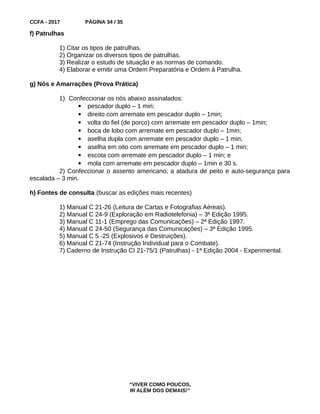 CCFA - 2017 PÁGINA 34 / 35
f) Patrulhas
1) Citar os tipos de patrulhas.
2) Organizar os diversos tipos de patrulhas.
3) Realizar o estudo de situação e as normas de comando.
4) Elaborar e emitir uma Ordem Preparatória e Ordem à Patrulha.
g) Nós e Amarrações (Prova Prática)
1) Confeccionar os nós abaixo assinalados:
 pescador duplo – 1 min;
 direito com arremate em pescador duplo – 1min;
 volta do fiel (de porco) com arremate em pescador duplo – 1min;
 boca de lobo com arremate em pescador duplo – 1min;
 aselha dupla com arremate em pescador duplo – 1 min;
 aselha em oito com arremate em pescador duplo – 1 min;
 escota com arremate em pescador duplo – 1 min; e
 mola com arremate em pescador duplo – 1min e 30 s.
2) Confeccionar o assento americano, a atadura de peito e auto-segurança para
escalada – 3 min.
h) Fontes de consulta (buscar as edições mais recentes)
1) Manual C 21-26 (Leitura de Cartas e Fotografias Aéreas).
2) Manual C 24-9 (Exploração em Radiotelefonia) – 3ª Edição 1995.
3) Manual C 11-1 (Emprego das Comunicações) – 2ª Edição 1997.
4) Manual C 24-50 (Segurança das Comunicações) – 3ª Edição 1995.
5) Manual C 5 -25 (Explosivos e Destruições).
6) Manual C 21-74 (Instrução Individual para o Combate).
7) Caderno de Instrução CI 21-75/1 (Patrulhas) - 1ª Edição 2004 - Experimental.
“VIVER COMO POUCOS,
IR ALÉM DOS DEMAIS!”
 