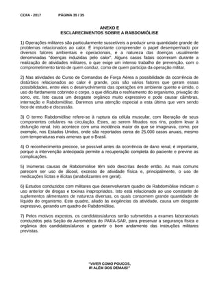 CCFA - 2017 PÁGINA 35 / 35
ANEXO E
ESCLARECIMENTOS SOBRE A RABDOMIÓLISE
1) Operações militares são particularmente suscetíveis a produzir uma quantidade grande de
problemas relacionados ao calor. É importante compreender o papel desempenhado por
diversos fatores ambientais e operacionais, e a natureza das doenças usualmente
denominadas “doenças induzidas pelo calor”. Alguns casos fatais ocorreram durante a
realização de atividades militares, o que exige um intenso trabalho de prevenção, com o
comprometimento tanto de quem conduz, como de quem participa da operação militar.
2) Nas atividades do Curso de Comandos de Força Aérea a possibilidade da ocorrência de
distúrbios relacionados ao calor é grande, pois são vários fatores que geram essas
possibilidades, entre eles o desenvolvimento das operações em ambiente quente e úmido, o
uso do fardamento cobrindo o corpo, o que dificulta o resfriamento do organismo, privação do
sono, etc. Isto causa um desgaste orgânico muito expressivo e pode causar câimbras,
internação e Rabdomiólise. Daremos uma atenção especial a esta última que vem sendo
foco de estudo e discussão.
3) O termo Rabdomiólise refere-se à ruptura da célula muscular, com liberação de seus
componentes celulares na circulação. Estes, ao serem filtrados nos rins, podem levar à
disfunção renal. Isto acontece com uma incidência maior do que se imaginava, como, por
exemplo, nos Estados Unidos, onde são reportados cerca de 25.000 casos anuais, mesmo
com temperaturas mais amenas que o Brasil.
4) O reconhecimento precoce, se possível antes da ocorrência de dano renal, é importante,
porque a intervenção antecipada permite a recuperação completa do paciente e previne as
complicações.
5) Inúmeras causas de Rabdomiólise têm sido descritas desde então. As mais comuns
parecem ser uso de álcool, excesso de atividade física e, principalmente, o uso de
medicações lícitas e ilícitas (anabolizantes em geral).
6) Estudos conduzidos com militares que desenvolveram quadro de Rabdomiólise indicam o
uso anterior de drogas e toxinas inapropriados. Isto está relacionado ao uso constante de
suplementos alimentares de natureza diversas, os quais consomem grande quantidade de
líquido do organismo. Este quadro, aliado às exigências da atividade, causa um desgaste
expressivo, gerando um quadro de Rabdomiólise.
7) Pelos motivos expostos, os candidatos/alunos serão submetidos a exames laboratoriais
conduzidos pela Seção de Aeromédica do PARA-SAR, para preservar a segurança física e
orgânica dos candidatos/alunos e garantir o bom andamento das instruções militares
previstas.
“VIVER COMO POUCOS,
IR ALÉM DOS DEMAIS!”
 