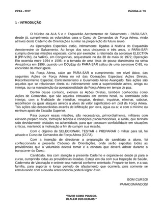 CCFA - 2017 PÁGINA 4 / 35
1 - INTRODUÇÃO
O Núcleo da ALA 5 e o Esquadrão Aeroterrestre de Salvamento - PARA-SAR,
desde já, cumprimenta os voluntários para o Curso de Comandos de Força Aérea, vindo
através deste Caderno de Orientações auxiliar na preparação do futuro aluno.
As Operações Especiais estão, intimamente, ligadas à história do Esquadrão
Aeroterrestre de Salvamento. Ao longo dos seus cinquenta e três anos, o PARA-SAR
cumpriu diversas missões especiais, como por exemplo: a retomada da aeronave ELECTRA
II (PP-VJN), da VARIG, em Congonhas, sequestrada no dia 30 de maio de 1972; Operação
Rio ocorrida entre 1994 e 1995; e a tomada de uma pista de pouso clandestina na selva
Amazônica em 1996, quando um DOpEsp do PARA-SAR saltou de uma aeronave C-95, na
escuridão da madrugada.
Na Força Aérea, cabe ao PARA-SAR o cumprimento, em nível tático, das
seguintes Ações de Força Aérea no rol das Operações Especiais: Ações Diretas,
Reconhecimento Especial, Contraterrorismo e Guiamento Aéreo Avançado. Tais ações são
aquelas que se relacionam direta ou indiretamente com a superioridade aérea, amiga ou
inimiga, ou na manutenção da operacionalidade da Força Aérea em tempo de paz.
Dentro desse contexto, existem as Ações Diretas, também conhecidas como
Ações de Comandos, que são aquelas efetuadas em terreno hostil, ou controlado pelo
inimigo, com a finalidade de interditar, resgatar, destruir, inquietar, eliminar, sabotar,
reconhecer ou guiar ataques aéreos a alvos de valor significativo em prol da Força Aérea.
Tais ações são desenvolvidas através de infiltração por terra, água ou ar, e com o mínimo ou
nenhum apoio do Escalão Superior.
Para cumprir essas missões, são necessários, primordialmente, militares com
elevado preparo físico, formação técnica e condições psicoemocionais, e ainda, que tenham
sido devidamente testados na adversidade, para que possuam confiabilidade em situações
críticas, mantendo a motivação a fim de cumprir sua missão.
Com o objetivo de SELECIONAR, TESTAR e PREPARAR o militar para tal, foi
ativado o Curso de Comandos de Força Aérea (CCFA).
Com a intenção de direcionar a preparação do candidato a aluno, foi
confeccionado o presente Caderno de Orientações, onde serão expostas todas as
providências que o voluntário deverá tomar e a conduta que deverá adotar durante o
transcorrer do Curso.
Candidato, leia com atenção o presente Caderno e organize-se desde já para o
curso, cumprindo todas as providências listadas. Esteja em dia com sua Inspeção de Saúde,
Caderneta de Vacinação e ordene seu material conforme orientado. Prepare-se bem, e a sua
família, para suportar o longo período de afastamento que ocorrerá, pois somente se
estruturando com a devida antecedência poderá lograr êxito.
BOM CURSO!
PARACOMANDOS!
“VIVER COMO POUCOS,
IR ALÉM DOS DEMAIS!”
 