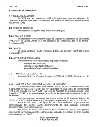 CCFA - 2017 PÁGINA 5 / 35
2 – O CURSO DE COMANDOS
2.1 - OBJETIVO DO CURSO
O CCFA tem por objetivo a qualificação operacional para as atividades de
Operações Especiais, com vistas à composição dos quadros do Esquadrão Aeroterrestre de
Salvamento (EAS).
2.2 - PERÍODO DO CURSO
O curso terá a duração de treze semanas ininterruptas.
2.3 - LOCAL DO CURSO
O curso terá desenvolvimento na sede do Esquadrão Aeroterrestre de Salvamento
(PARA-SAR) em Campo Grande-MS e nas localidades de Pirassununga-SP, Rio de Janeiro-
RJ e Manaus-AM.
2.4 – VAGAS
30 vagas, conforme TCA 37-4 “Cursos e Estágios do COMGAR (COMPREP), para
o ano de 2017”.
2.5 - ATIVIDADES PRELIMINARES
Preliminarmente serão realizadas as seguintes atividades:
- Indicação de Candidatos;
- Seleção dos Candidatos Indicados; e
- Matrícula dos Candidatos Selecionados.
2.5.1 – INDICAÇÃO DE CANDIDATOS
Conforme TCA 37-4 “Cursos e Estágios do COMGAR (COMPREP), para o ano de
2017”.
2.5.2 – SELEÇÃO E MATRÍCULA DOS CANDIDATOS INDICADOS
A matrícula dos candidatos será efetivada pelo COMPREP, e estará condicionada
à aprovação na inspeção de saúde letra "B", aprovação no teste inicial de conhecimento
(TIC) a ser aplicado pelo PARA-SAR e no Teste de Avaliação de Condicionamento Físico
Específico (TACFE) a ser aplicado pela Comissão de Desportos da Aeronáutica (CDA) ou
PARA-SAR.
A apresentação dos candidatos para o curso será no dia 28 de Agosto de 2017, às
08:00h, no auditório da BACG (NuALA 5). O traje para a apresentação será o 10º uniforme.
Entre os dias 28 e 31 de Agosto de 2017 serão realizados os procedimentos
administrativos, tais como: TACFE, preenchimento de ficha cadastral, instruções
complementares e entrega de material.
No ANEXO B do presente Caderno de Orientações encontra-se uma planilha
descrevendo pormenorizadamente as condições de execução e os índices mínimos exigidos
para aprovação no TACFE.
“VIVER COMO POUCOS,
IR ALÉM DOS DEMAIS!”
 