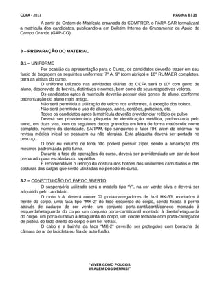 CCFA - 2017 PÁGINA 6 / 35
A partir de Ordem de Matrícula emanada do COMPREP, o PARA-SAR formalizará
a matrícula dos candidatos, publicando-a em Boletim Interno do Grupamento de Apoio de
Campo Grande (GAP-CG).
3 – PREPARAÇÃO DO MATERIAL
3.1 – UNIFORME
Por ocasião da apresentação para o Curso, os candidatos deverão trazer em seu
fardo de bagagem os seguintes uniformes: 7º A, 9º (com abrigo) e 10º RUMAER completos,
para as visitas do curso.
O uniforme utilizado nas atividades diárias do CCFA será o 10º com gorro de
aluno, desprovido de brevês, distintivos e nomes, bem como de seus respectivos velcros.
Os candidatos aptos à matrícula deverão possuir dois gorros de aluno, conforme
padronização do aluno mais antigo.
Não será permitida a utilização de velcro nos uniformes, à exceção dos bolsos.
Não será permitido o uso de alianças, anéis, cordões, pulseiras, etc.
Todos os candidatos aptos à matrícula deverão providenciar relógio de pulso.
Deverá ser providenciada plaqueta de identificação metálica, padronizada pelo
turno, em duas vias, com os seguintes dados gravados em letra de forma maiúscula: nome
completo, número da identidade, SARAM, tipo sanguíneo e fator RH, além de informar na
revista médica inicial se possuem ou não alergias. Esta plaqueta deverá ser portada no
pescoço.
O boot ou coturno de lona não poderá possuir zíper, sendo a amarração dos
mesmos padronizada pelo turno.
Durante a fase de operações do curso, deverá ser providenciado um par de boot
preparado para escaladas ou sapatilha.
É recomendável o reforço da costura dos botões dos uniformes camuflados e das
costuras das calças que serão utilizadas no período do curso.
3.2 – CONSTITUIÇÃO DO FARDO ABERTO
O suspensório utilizado será o modelo tipo “Y”, na cor verde oliva e deverá ser
adquirido pelo candidato.
O cinto N.A. deverá conter 02 porta-carregadores de fuzil HK-33, montados à
frente do corpo, uma faca tipo “MK-2” do lado esquerdo do corpo, sendo fixada à perna
através de cadarço de cor verde, um conjunto porta-cantil/cantil/caneco montado à
esquerda/retaguarda do corpo, um conjunto porta-cantil/cantil montado à direita/retaguarda
do corpo, um porta-curativo à retaguarda do corpo, um coldre fechado com porta-carregador
de pistola do lado direito do corpo e um fiel retrátil.
O cabo e a bainha da faca “MK-2” deverão ser protegidos com borracha de
câmara de ar de bicicleta ou fita de auto fusão.
“VIVER COMO POUCOS,
IR ALÉM DOS DEMAIS!”
 
