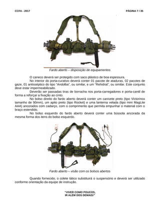 CCFA - 2017 PÁGINA 7 / 35
Fardo aberto – disposição de equipamentos
O caneco deverá ser protegido com saco plástico de boa espessura.
No interior do porta-curativo deverá conter 01 pacote de ataduras, 02 pacotes de
gaze, 01 antisséptico do tipo “Andolba”, ou similar, e um “Rehidrat”, ou similar. Este conjunto
deve estar impermeabilizado.
Deverão ser passadas tiras de borracha nos porta-carregadores e porta-cantil de
forma a reforçar a fixação ao cinto.
No bolso direito do fardo aberto deverá conter um canivete preto (tipo Victorinox
tamanho de 90mm), um apito preto (tipo Rocket) e uma lanterna velada (tipo mini MagLite
AAA) ancorados com cadarço, com o comprimento que permita empunhar o material com o
braço estendido.
No bolso esquerdo do fardo aberto deverá conter uma bússola ancorada da
mesma forma dos itens do bolso esquerdo.
Fardo aberto – visão com os bolsos abertos
Quando fornecido, o colete tático substituirá o suspensório e deverá ser utilizado
conforme orientação da equipe de instrução.
“VIVER COMO POUCOS,
IR ALÉM DOS DEMAIS!”
 