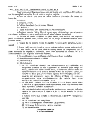 CCFA - 2017 PÁGINA 8 / 35
3.3 - CONSTITUIÇÃO DO FARDO DE COMBATE – MOCHILA
Deverá ser adquirida/providenciada pelo candidato uma mochila ALICE verde de
grande capacidade. A mochila deverá conter o seguinte material:
a) Saco de dormir e/ou rede de selva (conforme orientação da equipe de
instrução);
b) Poncho;
c) Conjunto Anorak;
d) Refil de Camelback (no mínimo de 2 litros);
e) Cantil extra;
f) Ração de Combate 24h, a ser distribuída na semana zero;
g) Conjunto marmita / talher (deverá conter sacos plásticos finos para proteger a
marmita dos resíduos, em número suficiente para 5 (cinco) dias de operações);
h) Uniforme de muda, composto por pelo menos uma unidade das seguintes
peças do uniforme: gandola, calça, camisa, cinto do 10º, sunga ou bermuda térmica e três
pares de meias;
i) Roupas de frio (japona, meias de algodão, “segunda pele” completa, luvas e
capuz);
j) Roupa civil (composta de calça, camisa, calçado fechado, par de meias e cinto);
k) -Cabo solteiro, na cor preta, com 05 (cinco) metros de comprimento por 10
(dez) milímetros de espessura (aduchado, preso com borrachas de câmara de ar e
acondicionado no lado esquerdo externo da mochila);
l) Mosquetões com rosca certificado pela UIAA e em boas condições;
m) Material para camuflagem individual;
n) Gorro reserva; e
o) -Kits Individuais:
 os kits individuais deverão ser cuidadosamente acondicionados em
recipientes plásticos do tipo “tupperware” ou similares (com tampa de
rosca), identificados com o nome do kit, o número do aluno e com seu
conteúdo relacionado e exposto do lado de fora do recipiente. Consta, no
ANEXO “A” deste guia, um modelo de legenda de identificação para Kits;
 deverão ser preparados sacos de plástico divididos em pequenos
compartimentos para acondicionamento do material bem como
enchimentos nos potes para evitar ruídos;
 na relação do conteúdo do Kit de Primeiros Socorros devem constar ainda
a indicação e a posologia de cada medicamento. Uma cruz vermelha deve
estar exposta na tampa do “tupperware”;
 não estará autorizada a automedicação. Medicamentos especiais e alergias
devem ser comunicados à coordenação do curso através de receita
médica;
 o material mínimo que compõe os kits consta do ANEXO “A” - Composição
dos Kits;
 os kits individuais são os seguintes:
1) Kit de Manutenção do Armamento e Equipamento;
2) Kit Limpeza de Armamento – pronto emprego;
3) Kit Sobrevivência;
“VIVER COMO POUCOS,
IR ALÉM DOS DEMAIS!”
 