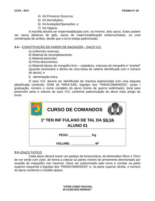 CCFA - 2017 PÁGINA 9 / 35
4) Kit Primeiros Socorros;
5) Kit Demolições;
6) Kit Anotação/Operações; e
7) Kit Higiene.
A mochila deverá ser impermeabilizada com, no mínimo, dois sacos. Estes podem
ser sacos plásticos de gelo, sacos de impermeabilização emborrachados, ou uma
combinação de ambos, desde que o turno esteja padronizado.
3.4 – CONSTITUIÇÃO DO FARDO DE BAGAGEM – SACO V.O.
a) Uniformes reservas;
b) Material de recompletamento;
c) Material particular;
d) Porta-documentos;
e) Material básico de mergulho livre – nadadeira, máscara de mergulho e “snorkel”
(quando necessário e dentro de uma bolsa de velame identificada com o número
do aluno); e
f) -alimentação extra.
O saco V.O. deverá ser identificado de maneira padronizada com uma etiqueta
plastificada contendo: DOM do PARA-SAR, logotipo dos "PARACOMANDOS", posto /
graduação, número e nome completo do aluno (nome de guerra sublinhado), local para
preencher peso e volume do saco V.O, conforme padronização do aluno mais antigo do
turno.
CURSO DE COMANDOS
1º TEN INF FULANO DE TAL DA SILVA
ALUNO 01
PESO: _____________ Kg
VOLUME: ______________ M3
3.5 LENÇO TÁTICO
Cada aluno deverá trazer um pedaço de lona/cordura, de dimensões 50cm x 70cm
de cor verde com zíper, de forma a colocar as partes móveis do armamento desmontado por
ocasião de inspeções nos mesmos. Deve ser padronizado pelo turno e constar na parte
superior esquerda o logotipo dos "PARACOMANDOS" e, na parte superior direita, o número
do aluno conforme o modelo abaixo.
“VIVER COMO POUCOS,
IR ALÉM DOS DEMAIS!”
 