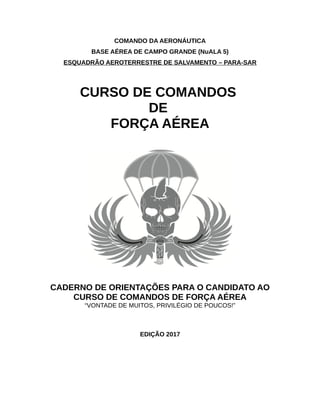 COMANDO DA AERONÁUTICA
BASE AÉREA DE CAMPO GRANDE (NuALA 5)
ESQUADRÃO AEROTERRESTRE DE SALVAMENTO – PARA-SAR
CURSO DE COMANDOS
DE
FORÇA AÉREA
CADERNO DE ORIENTAÇÕES PARA O CANDIDATO AO
CURSO DE COMANDOS DE FORÇA AÉREA
“VONTADE DE MUITOS, PRIVILÉGIO DE POUCOS!”
EDIÇÃO 2017
 