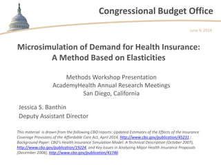 Congressional Budget Office
Microsimulation of Demand for Health Insurance:
A Method Based on Elasticities
Methods Workshop Presentation
AcademyHealth Annual Research Meetings
San Diego, California
June 9, 2014
Jessica S. Banthin
Deputy Assistant Director
This material is drawn from the following CBO reports: Updated Estimates of the Effects of the Insurance
Coverage Provisions of the Affordable Care Act, April 2014, http://www.cbo.gov/publication/45231 ;
Background Paper: CBO’s Health Insurance Simulation Model: A Technical Description (October 2007),
http://www.cbo.gov/publication/19224; and Key Issues in Analyzing Major Health Insurance Proposals
(December 2008), http://www.cbo.gov/publication/41746
 