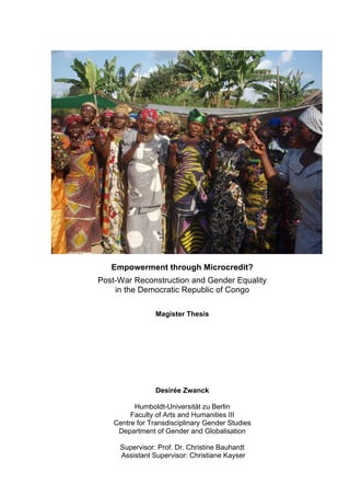 Empowerment through Microcredit?
Post-War Reconstruction and Gender Equality
in the Democratic Republic of Congo
Magister Thesis
Desirée Zwanck
Humboldt-Universität zu Berlin
Faculty of Arts and Humanities III
Centre for Transdisciplinary Gender Studies
Department of Gender and Globalisation
Supervisor: Prof. Dr. Christine Bauhardt
Assistant Supervisor: Christiane Kayser
 