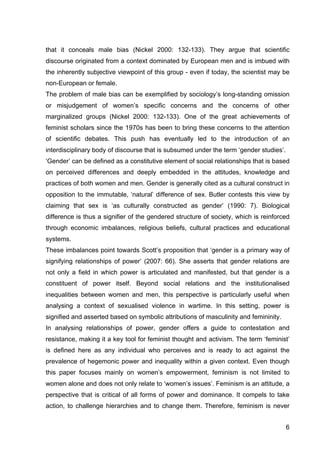 6
that it conceals male bias (Nickel 2000: 132-133). They argue that scientific
discourse originated from a context dominated by European men and is imbued with
the inherently subjective viewpoint of this group - even if today, the scientist may be
non-European or female.
The problem of male bias can be exemplified by sociology’s long-standing omission
or misjudgement of women’s specific concerns and the concerns of other
marginalized groups (Nickel 2000: 132-133). One of the great achievements of
feminist scholars since the 1970s has been to bring these concerns to the attention
of scientific debates. This push has eventually led to the introduction of an
interdisciplinary body of discourse that is subsumed under the term ‘gender studies’.
‘Gender’ can be defined as a constitutive element of social relationships that is based
on perceived differences and deeply embedded in the attitudes, knowledge and
practices of both women and men. Gender is generally cited as a cultural construct in
opposition to the immutable, ‘natural’ difference of sex. Butler contests this view by
claiming that sex is ‘as culturally constructed as gender’ (1990: 7). Biological
difference is thus a signifier of the gendered structure of society, which is reinforced
through economic imbalances, religious beliefs, cultural practices and educational
systems.
These imbalances point towards Scott’s proposition that ‘gender is a primary way of
signifying relationships of power’ (2007: 66). She asserts that gender relations are
not only a field in which power is articulated and manifested, but that gender is a
constituent of power itself. Beyond social relations and the institutionalised
inequalities between women and men, this perspective is particularly useful when
analysing a context of sexualised violence in wartime. In this setting, power is
signified and asserted based on symbolic attributions of masculinity and femininity.
In analysing relationships of power, gender offers a guide to contestation and
resistance, making it a key tool for feminist thought and activism. The term ‘feminist’
is defined here as any individual who perceives and is ready to act against the
prevalence of hegemonic power and inequality within a given context. Even though
this paper focuses mainly on women’s empowerment, feminism is not limited to
women alone and does not only relate to ‘women’s issues’. Feminism is an attitude, a
perspective that is critical of all forms of power and dominance. It compels to take
action, to challenge hierarchies and to change them. Therefore, feminism is never
 