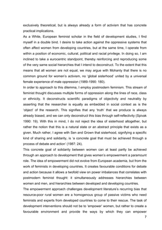 7
exclusively theoretical, but is always already a form of activism that has concrete
practical implications.
As a White, European feminist scholar in the field of development studies, I find
myself in a double bind. I desire to take action against the oppressive systems that
often affect women from developing countries, but at the same time, I operate from
within a position of economic, cultural, political and racial privilege. In doing so, I am
inclined to take a eurocentric standpoint, thereby reinforcing and reproducing some
of the very same social hierarchies that I intend to deconstruct. To the extent that this
means that all women are not equal, we may argue with Mohanty that there is no
common ground for women’s activism, no ‘global sisterhood’ united by a universal
female experience of male oppression (1989-1990: 180).
In order to approach to this dilemma, I employ postmodern feminism. This stream of
feminist thought discusses multiple forms of oppression along the lines of race, class
or ethnicity. It deconstructs scientific paradigms of objectivity and neutrality by
asserting that the researcher is equally as embedded in social context as is the
‘object’ of the research. This signifies that any ‘truth’ that we produce is always
already biased, and we can only deconstruct this bias through self-reflectivity (Spivak
1990: 19). With this in mind, I do not reject the idea of sisterhood altogether, but
rather the notion that this is a natural state or an abstract principle that exists as a
given. Much rather, I agree with Sen and Grown that sisterhood, signifying a specific
kind of sharing and solidarity, is ‘a concrete goal that must be achieved through a
process of debate and action’ (1987: 24).
This concrete goal of solidarity between women can at least partly be achieved
through an approach to development that gives women’s empowerment a paramount
role. The idea of empowerment did not evolve from European academia, but from the
work of feminists in developing countries. It creates favourable conditions for debate
and action because it allows a twofold view on power imbalances that correlates with
postmodern feminist thought: it simultaneously addresses hierarchies between
women and men, and hierarchies between developed and developing countries.
The empowerment approach challenges development literature’s recurring bias that
resource-poor rural women are a homogenous group of passive victims who need
feminists and experts from developed countries to come to their rescue. The task of
development interventions should not be to ‘empower’ women, but rather to create a
favourable environment and provide the ways by which they can empower
 