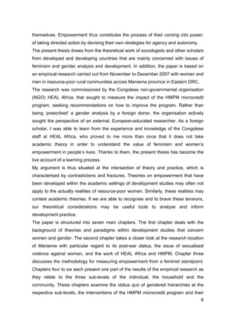 8
themselves. Empowerment thus constitutes the process of their coming into power,
of taking directed action by devising their own strategies for agency and autonomy.
The present thesis draws from the theoretical work of sociologists and other scholars
from developed and developing countries that are mainly concerned with issues of
feminism and gender analysis and development. In addition, the paper is based on
an empirical research carried out from November to December 2007 with women and
men in resource-poor rural communities across Maniema province in Eastern DRC.
The research was commissioned by the Congolese non-governmental organisation
(NGO) HEAL Africa, that sought to measure the impact of the HMPM microcredit
program, seeking recommendations on how to improve the program. Rather than
being ‘prescribed’ a gender analysis by a foreign donor, the organisation actively
sought the perspective of an external, European-educated researcher. As a foreign
scholar, I was able to learn from the experience and knowledge of the Congolese
staff at HEAL Africa, who proved to me more than once that it does not take
academic theory in order to understand the value of feminism and women’s
empowerment in people’s lives. Thanks to them, the present thesis has become the
live account of a learning process.
My argument is thus situated at the intersection of theory and practice, which is
characterised by contradictions and fractures. Theories on empowerment that have
been developed within the academic settings of development studies may often not
apply to the actually realities of resource-poor women. Similarly, these realities may
contest academic theories. If we are able to recognise and to brave these tensions,
our theoretical considerations may be useful tools to analyse and inform
development practice.
The paper is structured into seven main chapters. The first chapter deals with the
background of theories and paradigms within development studies that concern
women and gender. The second chapter takes a closer look at the research location
of Maniema with particular regard to its post-war status, the issue of sexualised
violence against women, and the work of HEAL Africa and HMPM. Chapter three
discusses the methodology for measuring empowerment from a feminist standpoint.
Chapters four to six each present one part of the results of the empirical research as
they relate to the three sub-levels of the individual, the household and the
community. These chapters examine the status quo of gendered hierarchies at the
respective sub-levels, the interventions of the HMPM microcredit program and their
 