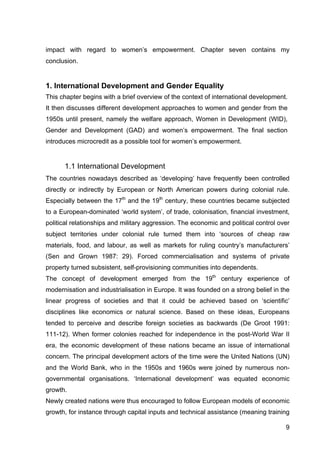 9
impact with regard to women’s empowerment. Chapter seven contains my
conclusion.
1. International Development and Gender Equality
This chapter begins with a brief overview of the context of international development.
It then discusses different development approaches to women and gender from the
1950s until present, namely the welfare approach, Women in Development (WID),
Gender and Development (GAD) and women’s empowerment. The final section
introduces microcredit as a possible tool for women’s empowerment.
1.1 International Development
The countries nowadays described as ‘developing’ have frequently been controlled
directly or indirectly by European or North American powers during colonial rule.
Especially between the 17th
and the 19th
century, these countries became subjected
to a European-dominated ‘world system’, of trade, colonisation, financial investment,
political relationships and military aggression. The economic and political control over
subject territories under colonial rule turned them into ‘sources of cheap raw
materials, food, and labour, as well as markets for ruling country’s manufacturers’
(Sen and Grown 1987: 29). Forced commercialisation and systems of private
property turned subsistent, self-provisioning communities into dependents.
The concept of development emerged from the 19th
century experience of
modernisation and industrialisation in Europe. It was founded on a strong belief in the
linear progress of societies and that it could be achieved based on ‘scientific’
disciplines like economics or natural science. Based on these ideas, Europeans
tended to perceive and describe foreign societies as backwards (De Groot 1991:
111-12). When former colonies reached for independence in the post-World War II
era, the economic development of these nations became an issue of international
concern. The principal development actors of the time were the United Nations (UN)
and the World Bank, who in the 1950s and 1960s were joined by numerous non-
governmental organisations. ‘International development’ was equated economic
growth.
Newly created nations were thus encouraged to follow European models of economic
growth, for instance through capital inputs and technical assistance (meaning training
 