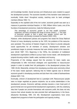 10
and knowledge transfer). Social services and infrastructure were created to support
the development process. The economic benefits of this transition were believed to
eventually ‘trickle down’ throughout society, reaching even its least privileged
members (Mosse 1993: 11).
Especially on the capitalist side of the iron curtain, economic growth was seen as a
measure to guarantee individual freedom. In 1955, William Arthur Lewis, one of the
founders of development economics, made the following remark:
The advantage of economic growth is not that wealth increases
happiness, but that it increases the range of human choice (…). The case
of economic growth is that it gives man greater control over his
environment, and thereby increases his freedom (2003: 420).
However, while development policies and programs had raised the Gross National
Product of many developing countries by the 1970, the problems of the resource-
poor persisted. The promise of freedom hinged on the failure to provide adequate
social opportunities for all members of society. Development scholars and
practitioners began to promote measures that were directly aimed at the resource-
poor (Arndt 1987: 101). Beginning in the 1970s, the orientation of multilateral
development organisations shifted to pursue ‘basic human needs’, with development
projects focusing nutrition, health, water, sanitation and housing.
Proponents of this strategy argued that the provision for basic needs was
indispensable to offer micro-level strategies and opportunities to resource-poor
people in order to enable their full participation in the development process (Sen
1999: 20-22). Meanwhile, scholars from developing countries were commonly critical
of the basic needs approach, believing that its hidden agenda was to diminish
economic growth in developing countries and lock them into a state of backwardness
(Kabeer 2001: 7-8).
Eventually, criticism of development led to a paradigm shift. Resource-poor people
were no longer regarded as passive recipients, but as active stakeholders in the
development process. Economic self-help activities became a main focal point of
governmental and non-governmental development organisations, with the underlying
idea that if people can provide themselves with economic profit, this does not only
improve their actual situation but also promote their self-dependency in the future.
(Deutscher Bundestag 1995: 3-8; 48). Development organisations have since
adapted their programs to foster the participation and capacity building.
 