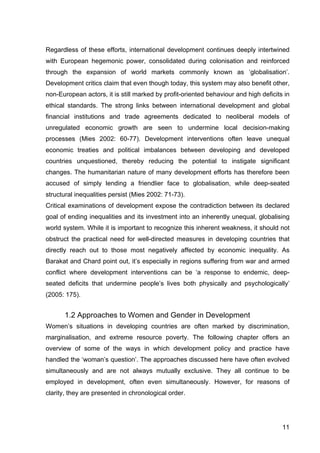 11
Regardless of these efforts, international development continues deeply intertwined
with European hegemonic power, consolidated during colonisation and reinforced
through the expansion of world markets commonly known as ‘globalisation’.
Development critics claim that even though today, this system may also benefit other,
non-European actors, it is still marked by profit-oriented behaviour and high deficits in
ethical standards. The strong links between international development and global
financial institutions and trade agreements dedicated to neoliberal models of
unregulated economic growth are seen to undermine local decision-making
processes (Mies 2002: 60-77). Development interventions often leave unequal
economic treaties and political imbalances between developing and developed
countries unquestioned, thereby reducing the potential to instigate significant
changes. The humanitarian nature of many development efforts has therefore been
accused of simply lending a friendlier face to globalisation, while deep-seated
structural inequalities persist (Mies 2002: 71-73).
Critical examinations of development expose the contradiction between its declared
goal of ending inequalities and its investment into an inherently unequal, globalising
world system. While it is important to recognize this inherent weakness, it should not
obstruct the practical need for well-directed measures in developing countries that
directly reach out to those most negatively affected by economic inequality. As
Barakat and Chard point out, it’s especially in regions suffering from war and armed
conflict where development interventions can be ‘a response to endemic, deep-
seated deficits that undermine people’s lives both physically and psychologically’
(2005: 175).
1.2 Approaches to Women and Gender in Development
Women’s situations in developing countries are often marked by discrimination,
marginalisation, and extreme resource poverty. The following chapter offers an
overview of some of the ways in which development policy and practice have
handled the ‘woman’s question’. The approaches discussed here have often evolved
simultaneously and are not always mutually exclusive. They all continue to be
employed in development, often even simultaneously. However, for reasons of
clarity, they are presented in chronological order.
 