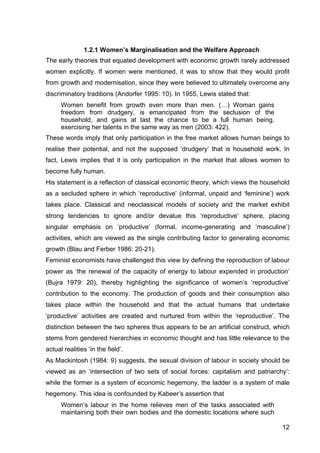 12
1.2.1 Women’s Marginalisation and the Welfare Approach
The early theories that equated development with economic growth rarely addressed
women explicitly. If women were mentioned, it was to show that they would profit
from growth and modernisation, since they were believed to ultimately overcome any
discriminatory traditions (Andorfer 1995: 10). In 1955, Lewis stated that:
Women benefit from growth even more than men. (…) Woman gains
freedom from drudgery, is emancipated from the seclusion of the
household, and gains at last the chance to be a full human being,
exercising her talents in the same way as men (2003: 422).
These words imply that only participation in the free market allows human beings to
realise their potential, and not the supposed ‘drudgery’ that is household work. In
fact, Lewis implies that it is only participation in the market that allows women to
become fully human.
His statement is a reflection of classical economic theory, which views the household
as a secluded sphere in which ‘reproductive’ (informal, unpaid and ‘feminine’) work
takes place. Classical and neoclassical models of society and the market exhibit
strong tendencies to ignore and/or devalue this ‘reproductive’ sphere, placing
singular emphasis on ‘productive’ (formal, income-generating and ‘masculine’)
activities, which are viewed as the single contributing factor to generating economic
growth (Blau and Ferber 1986: 20-21).
Feminist economists have challenged this view by defining the reproduction of labour
power as ‘the renewal of the capacity of energy to labour expended in production’
(Bujra 1979: 20), thereby highlighting the significance of women’s ‘reproductive’
contribution to the economy. The production of goods and their consumption also
takes place within the household and that the actual humans that undertake
‘productive’ activities are created and nurtured from within the ‘reproductive’. The
distinction between the two spheres thus appears to be an artificial construct, which
stems from gendered hierarchies in economic thought and has little relevance to the
actual realities ‘in the field’.
As Mackintosh (1984: 9) suggests, the sexual division of labour in society should be
viewed as an ‘intersection of two sets of social forces: capitalism and patriarchy’:
while the former is a system of economic hegemony, the ladder is a system of male
hegemony. This idea is confounded by Kabeer’s assertion that
Women’s labour in the home relieves men of the tasks associated with
maintaining both their own bodies and the domestic locations where such
 