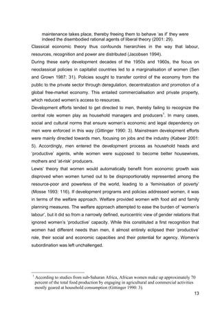 13
maintenance takes place, thereby freeing them to behave ‘as if’ they were
indeed the disembodied rational agents of liberal theory (2001: 29).
Classical economic theory thus confounds hierarchies in the way that labour,
resources, recognition and power are distributed (Jacobsen 1994).
During these early development decades of the 1950s and 1960s, the focus on
neoclassical policies in capitalist countries led to a marginalisation of women (Sen
and Grown 1987: 31). Policies sought to transfer control of the economy from the
public to the private sector through deregulation, decentralization and promotion of a
global free-market economy. This entailed commercialisation and private property,
which reduced women’s access to resources.
Development efforts tended to get directed to men, thereby failing to recognize the
central role women play as household managers and producers1
. In many cases,
social and cultural norms that ensure women’s economic and legal dependency on
men were enforced in this way (Gittinger 1990: 3). Mainstream development efforts
were mainly directed towards men, focusing on jobs and the industry (Kabeer 2001:
5). Accordingly, men entered the development process as household heads and
‘productive’ agents, while women were supposed to become better housewives,
mothers and ‘at-risk’ producers.
Lewis’ theory that women would automatically benefit from economic growth was
disproved when women turned out to be disproportionably represented among the
resource-poor and powerless of the world, leading to a ‘feminisation of poverty’
(Mosse 1993: 116). If development programs and policies addressed women, it was
in terms of the welfare approach. Welfare provided women with food aid and family
planning measures. The welfare approach attempted to ease the burden of ‘women’s
labour’, but it did so from a narrowly defined, eurocentric view of gender relations that
ignored women’s ‘productive’ capacity. While this constituted a first recognition that
women had different needs than men, it almost entirely eclipsed their ‘productive’
role, their social and economic capacities and their potential for agency. Women’s
subordination was left unchallenged.
1
According to studies from sub-Saharan Africa, African women make up approximately 70
percent of the total food production by engaging in agricultural and commercial activities
mostly geared at household consumption (Gittinger 1990: 3).
 