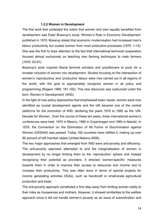 14
1.2.2 Women in Development
The first work that contested the notion that women and men equally benefited from
development was Ester Boserup’s study ‘Women’s Role in Economic Development’
published in 1970. Boserup stated that economic modernisation had increased men’s
labour productivity but ousted women from most productive processes (1970: 1-15).
She was the first to draw attention to the fact that international technical cooperation
focused almost exclusively on teaching new farming techniques to male farmers
(1970: 53-57).
Boserup’s work inspired liberal feminist scholars and practitioners to push for a
broader inclusion of women into development. Studies focusing on the intersection of
women’s ‘reproductive’ and ‘productive’ labour were now carried out in all regions of
the world, with the goal to appropriately recognize women in all policy and
programming (Rogers 1980: 181-192). This new discourse was subsumed under the
term ‘Women in Development’ (WID).
In the light of new policy approaches that emphasised basic needs, women were now
identified as crucial development agents and the UN became one of the central
platforms for the promotion of WID, declaring the years 1976 to 1985 as the ‘UN-
Decade for Women’. Over the course of these ten years, three international women’s
conferences were held, 1975 in Mexico, 1980 in Copenhagen and 1985 in Nairobi. In
1979, the Convention on the Elimination of All Forms of Discrimination against
Women (CEDAW) was passed. Today 185 countries have ratified it, making up over
90 percent of UN member states (United Nations 2006).
The two major approaches that emerged from WID were anti-poverty and efficiency.
The anti-poverty approach attempted to end the marginalisation of women in
development by no longer limiting them to the ‘reproductive’ sphere and instead
recognising their potential as providers. It directed ‘women-specific’ measures
towards them in order to improve their access to resources and income and to
increase their productivity. This was often done in terms of special projects for
income generating activities (IGAs), such as handicraft or small-scale agricultural
production and trade.
The anti-poverty approach constituted a first step away from limiting women solely to
their roles as housewives and mothers. However, it showed similarities to the welfare
approach since it did not handle women’s poverty as an issue of subordination and
 