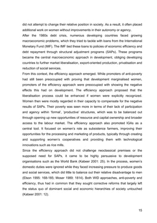 15
did not attempt to change their relative position in society. As a result, it often placed
additional work on women without improvements in their autonomy or agency.
After the 1980s debt crisis, numerous developing countries faced growing
macroeconomic problems, which they tried to tackle with loans from the International
Monetary Fund (IMF). The IMF tied these loans to policies of economic efficiency and
debt repayment through structural adjustment programs (SAPs). These programs
became the central macroeconomic approach in development, obliging developing
countries to further market liberalisation, export-oriented production, privatisation and
reduction of social services.
From this context, the efficiency approach emerged. While promoters of anti-poverty
had still been preoccupied with proving that development marginalised women,
promoters of the efficiency approach were preoccupied with showing the negative
effects this had on development. The efficiency approach proposed that the
liberalisation process could be enhanced if women were explicitly recognized.
Women then were mostly regarded in their capacity to compensate for the negative
results of SAPs. Their poverty was seen more in terms of their lack of participation
and agency within ‘formal’, ‘productive’ structures, which was to be balanced out
through opening up new opportunities of resource and capital ownership and broader
access to the labour market. The efficiency approach also promoted IGAs as a
central tool. It focused on women’s role as subsistence farmers, improving their
opportunities for the processing and marketing of products, typically through creating
and supporting women’s cooperatives and providing them with technological
innovations such as rice mills.
Since the efficiency approach did not challenge neoclassical premises or the
supposed need for SAPs, it came to be highly persuasive to development
organisations such as the World Bank (Kabeer 2001: 25). In the process, women’s
domestic duties were ignored while they faced increasing pressure to produce goods
and social services, which did little to balance out their relative disadvantage to men
(Elson 1995: 168-185; Moser 1989: 1814). Both WID approaches, anti-poverty and
efficiency, thus had in common that they sought corrective reforms that largely left
the status quo of dominant social and economic hierarchies of society untouched
(Kabeer 2001: 12).
 