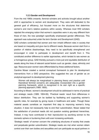 16
1.2.3 Gender and Development
From the mid 1980s onwards, feminist scholars and activists brought about another
shift in approaches to women and development. They were still dedicated to the
general goal of efficiency, but focused more on the structures that determine
women’s and men’s relative positions within society. Whereas most WID scholars
rejected the emerging notion that women’s capacities were in any way different from
those of men, the new paradigm specifically emphasised gender differences. This
approach was subsumed under the term Gender and Development (GAD).
GAD scholars contended that women and men inhabit different roles in society that
are based on inequality and give rise to different needs. Because women start from a
position of relative disadvantage, they need to be specifically strengthened and
encouraged in order to participate in development and benefit from it. This
constituted another difference to earlier approaches, which tended to see women as
a homogenous group. GAD thereby pursued a more just and equitable distribution of
assets along the lines of relevant social factors such as gender, class, ethnicity and
age. Resource-poor women were differentiated by these additional factors.
Caroline Moser created a central conceptual framework to plan for development
interventions from a GAD perspective. She suggested the use of gender as an
analytical approach to development planning:
Women will always be marginalized in planning theory and practice until
theoretical feminist concerns are adequately incorporated into a gender
planning framework, which is recognized in its own right as a specific
planning approach (1989: 1800).
According to Moser, women’s development should be addressed in terms of practical
and strategic needs (1989: 1804-06). ‘Practical needs’ result from differences in
labour distribution. They can be tackled by facilitating and supporting women’s
specific roles, for example by giving inputs in healthcare and water. Though these
material assets constitute an important first step to improving women’s living
situation, it does not necessarily help to end their subordination. Moser stated that
the satisfaction of practical needs did not question existing gendered hierarchies.
Instead, it may have contributed to their reproduction by ascribing women to the
domestic sphere or burdening them with ever increasing workloads.
‘Strategic needs’ of women concern the underlying structures of society that create
and perpetuate gender subordination. Strategic needs are met when women obtain
control over their own bodies and sexualities and can participate as equal partners in
 