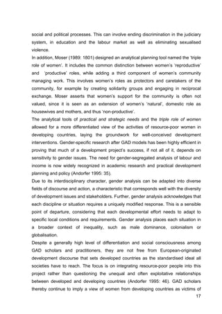 17
social and political processes. This can involve ending discrimination in the judiciary
system, in education and the labour market as well as eliminating sexualised
violence.
In addition, Moser (1989: 1801) designed an analytical planning tool named the ‘triple
role of women’. It includes the common distinction between women’s ‘reproductive’
and ‘productive’ roles, while adding a third component of women’s community
managing work. This involves women’s roles as protectors and caretakers of the
community, for example by creating solidarity groups and engaging in reciprocal
exchange. Moser asserts that women’s support for the community is often not
valued, since it is seen as an extension of women’s ‘natural’, domestic role as
housewives and mothers, and thus ‘non-productive’.
The analytical tools of practical and strategic needs and the triple role of women
allowed for a more differentiated view of the activities of resource-poor women in
developing countries, laying the groundwork for well-conceived development
interventions. Gender-specific research after GAD models has been highly efficient in
proving that much of a development project’s success, if not all of it, depends on
sensitivity to gender issues. The need for gender-segregated analysis of labour and
income is now widely recognized in academic research and practical development
planning and policy (Andorfer 1995: 35).
Due to its interdisciplinary character, gender analysis can be adapted into diverse
fields of discourse and action, a characteristic that corresponds well with the diversity
of development issues and stakeholders. Further, gender analysis acknowledges that
each discipline or situation requires a uniquely modified response. This is a sensible
point of departure, considering that each developmental effort needs to adapt to
specific local conditions and requirements. Gender analysis places each situation in
a broader context of inequality, such as male dominance, colonialism or
globalisation.
Despite a generally high level of differentiation and social consciousness among
GAD scholars and practitioners, they are not free from European-originated
development discourse that sets developed countries as the standardised ideal all
societies have to reach. The focus is on integrating resource-poor people into this
project rather than questioning the unequal and often exploitative relationships
between developed and developing countries (Andorfer 1995: 46). GAD scholars
thereby continue to imply a view of women from developing countries as victims of
 