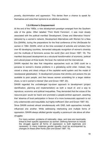 18
poverty, discrimination and oppression. This denies them a chance to speak for
themselves and voice their opinions to an attentive audience.
1.2.4 Women’s Empowerment
At the end of the 1980s, a new development paradigm emerged from the Southern
side of the globe. Often labelled ‘Third World Feminism’, it was most closely
associated with the political manifest ‘Development, Crises and Alternative Visions’
delivered by a women’s network, Development Alternatives with Women for a New
Era (DAWN), during the preparations for the final conference of the UN-Decade for
women in 1984. DAWN, which at the time consisted of activists and scholars from
over 60 developing countries, demanded adequate recognition of women’s diversity
and the multitude of feminisms across the world (Sen and Grown 1987: 18). The
manifest discussed development as a structural transformation of economic, political
and cultural power at three levels: the local, the national and the international.
DAWN rejected the idea that integrative approaches such as GAD could be a
panacea to women’s diverse problems in a globalising world order. Instead, they
voiced a sharp and direct critique of the capitalist world system and the model of
neoclassical globalisation: ‘A development process that shrinks and poisons the pie
available to poor people, and then leaves women scrambling for a larger relative
share, is not in women’s interest’ (Sen and Grown 1987: 20).
DAWN regarded the unchallenged top-down approach to development (project
identification, planning and implementation) as both a result of, and a way to
reproduce, economic and political inequalities. They demanded that the voices of the
resource-poor would be heard and promoted a people-centred approach, asserting
that ‘absence of local participation in favour of a more bureaucratic approach is not
only undemocratic and inequitable, but highly inefficient’ (Sen and Grown 1987: 40).
Since DAWN evolved almost simultaneously with GAD, both approaches mutually
influenced one another. While addressing interlocking and multiple forms of
oppression, DAWN always allotted gender equality a paramount role above all other
struggles:
For many women, problems of nationality, class, and race are inextricably
linked to their specific oppression as women. Defining feminism to include
the struggle against all forms of oppression is both legitimate and
necessary. In many instances gender equality must be accompanied by
changes on these other fronts (Sen and Grown 1987: 19).
 