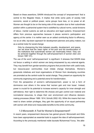 19
Based on these assertions, DAWN introduced the concept of ‘empowerment’ that is
central to this Magister thesis. It implies that while some parts of society hold
economic, social or political power, some groups have less, or no power at all.
Women are thought to be on the losing side of this equation due to their subordinate
position within a patriarchal system that is solidified by cultural norms, social divisions
of labour, marital customs as well as educative and legal systems. Empowerment
differs from previous approaches because it places women’s participation and
agency at the centre: it is neither seen as an added contributing factor to efficiency,
nor as an elite, top-down approach for development planners and policy makers, but
as a central motor for social change:
Only by sharpening the links between equality, development, and peace,
can we show that the ‘basic rights’ of the poor and the transformation of
the institutions that subordinate women are inextricably linked. They can
be achieved together through the self-empowerment of women (Sen and
Grown 1987: 81).
The use of the word ‘self-empowerment’ is significant. It stresses that DAWN does
not favour a setting in which women are being empowered by any external agents.
They may benefit from gender-sensitive programs that provide them with useful tools,
but resource-poor communities must initiate change themselves. Women’s
grassroots initiatives and local organisations of Women from developing countries
are promoted as the central nuclei for social change. They present an opportunity for
community organizing and a potential arena for transformation.
From the perspective of women’s self-empowerment, power is not a form of
dominance over others in the sense that ‘women gain and men loose’. Instead,
power is crucial for its potential to increase women’s capacity for inner strength and
self-reliance, their right to determine life choices and gain control over material and
nonmaterial resources, to shape their own environment and influence decision-
making processes (Moser 1989: 1814; Schultz 2002: 63). While this means that men
need to share certain privileges, they gain the opportunity of an equal partnership
with women with direct and measurable benefits to the entire community.
1.3 Microcredit: A Tool for Women’s Empowerment?
In recent years, empowerment discourse has gained ground. Microcredit and IGAs
have been appropriated as essential tools to support the idea of self-empowerment.
According to the previously mentioned noble laureate Muhammad Yunus, ‘the able-
 