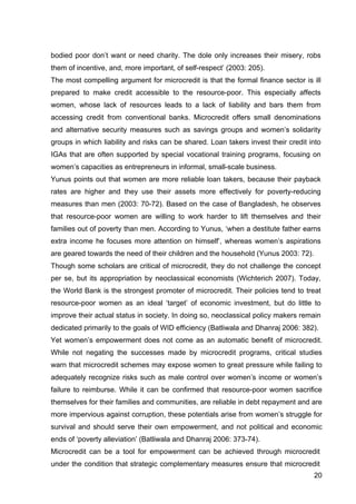 20
bodied poor don’t want or need charity. The dole only increases their misery, robs
them of incentive, and, more important, of self-respect’ (2003: 205).
The most compelling argument for microcredit is that the formal finance sector is ill
prepared to make credit accessible to the resource-poor. This especially affects
women, whose lack of resources leads to a lack of liability and bars them from
accessing credit from conventional banks. Microcredit offers small denominations
and alternative security measures such as savings groups and women’s solidarity
groups in which liability and risks can be shared. Loan takers invest their credit into
IGAs that are often supported by special vocational training programs, focusing on
women’s capacities as entrepreneurs in informal, small-scale business.
Yunus points out that women are more reliable loan takers, because their payback
rates are higher and they use their assets more effectively for poverty-reducing
measures than men (2003: 70-72). Based on the case of Bangladesh, he observes
that resource-poor women are willing to work harder to lift themselves and their
families out of poverty than men. According to Yunus, ‘when a destitute father earns
extra income he focuses more attention on himself’, whereas women’s aspirations
are geared towards the need of their children and the household (Yunus 2003: 72).
Though some scholars are critical of microcredit, they do not challenge the concept
per se, but its appropriation by neoclassical economists (Wichterich 2007). Today,
the World Bank is the strongest promoter of microcredit. Their policies tend to treat
resource-poor women as an ideal ‘target’ of economic investment, but do little to
improve their actual status in society. In doing so, neoclassical policy makers remain
dedicated primarily to the goals of WID efficiency (Batliwala and Dhanraj 2006: 382).
Yet women’s empowerment does not come as an automatic benefit of microcredit.
While not negating the successes made by microcredit programs, critical studies
warn that microcredit schemes may expose women to great pressure while failing to
adequately recognize risks such as male control over women’s income or women’s
failure to reimburse. While it can be confirmed that resource-poor women sacrifice
themselves for their families and communities, are reliable in debt repayment and are
more impervious against corruption, these potentials arise from women’s struggle for
survival and should serve their own empowerment, and not political and economic
ends of ‘poverty alleviation’ (Batliwala and Dhanraj 2006: 373-74).
Microcredit can be a tool for empowerment can be achieved through microcredit
under the condition that strategic complementary measures ensure that microcredit
 