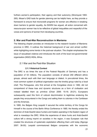 21
furthers women’s participation, their agency and their autonomy (Stromquist 1993:
265). Moser’s GAD tools for gender planning can be helpful here, as they provide a
framework to ensure that microcredit programs for women are effective in breaking
down barriers to gender equality. As DAWN has argued, all action concerned with
resource-poor women has to be reflective of global inequalities and respectful of the
voices and opinions of women from developing countries.
2. War and Post-War Reconstruction in Maniema
The following chapter provides an introduction to the research location of Maniema
province in DRC. It outlines the historical background of war and armed conflict
while highlighting some trends in the post-war situation. The chapter emphasises the
issue of sexualised violence and introduces the work of the local non-governmental
organisation (NGO) HEAL Africa.
2.1 War and the Post-War Situation
2.1.1 Historical Context
The DRC is six times the size of the Federal Republic of Germany and has a
population of 53 millions. The population consists of almost 250 different ethnic
groups, almost each with their own language or dialect. In pre-colonial times, the
most common system of political organisation was the kinship group ruled by a local
chief. The Portuguese, who first arrived at the Congolese shore in 1482, did not
comprehend of these lose and dynamic structures as a form of civilisation and
instead labelled them as primitive (Chiari 2006: 15-16; 20-21). Europeans
subsequently used this form of cultural discrimination to legitimise enslaving the
people they encountered in the Congo and selling them to colonies in the Caribbean
and the Americas.
In 1885, the Belgian King Leopold II secured the entire territory of the Congo for
himself in the course of the Berlin Africa Conference in 1885. He thereby ended the
dominion of Arab-Swahili slave hunters and traders operating in the Eastern region of
what is nowadays the DRC. While the experience of slave hunts and Arab-Swahili
culture left a strong imprint on societies in the region, it was European rule that
created the structures of systematic exploitation affecting them until today (Ngongo
2007: 36-55). Leopold commissioned Belgian companies with the economic
 