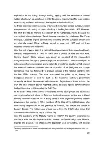 22
exploitation of the Congo through mining, logging and the extraction of natural
rubber, also known as cautchouc. In order to achieve maximum profits, local peoples
were brutally enslaved and abused, leading to the death of millions.2
As these atrocities became publicly known and denounced across Europe, Leopold
was pressured into selling his personal colony to the Belgian state in 1908. However,
this shift did little to improve the situation of the Congolese, mainly because the
companies that were in charge of exploiting raw materials did not change. The ‘Force
Publique’, Leopold’s original colonial army consisting of white European officers and
an ethnically mixed African soldiery, stayed in place until 1965 and put down
repeated uprisings and rebellions.
After the end of World War II, a national liberation movement developed and finally
achieved independence in 1960. In 1965, after a period of wars and civil wars,
General Joseph Désiré Mobutu took power as president of the independent
Congolese state. Through a political project of ‘Africanisation’, Mobutu attempted to
define an authentic nationalism and a return to pre-colonial structures that entailed
the eventual disenfranchisement and the expulsion of all foreigners and foreign
companies. This was followed by a gradual collapse of the national economy from
the late 1970s onwards. The state abandoned the public sector, leaving the
Congolese citizenry to fend for itself. In the meantime, Mobutu’s government
recklessly exploited the country’s rich resources. Regardless of these actions, the
USA and other Western powers regarded Mobutu as an ally against communism and
backed his regime until the end of the Cold War.
In the early 1990s, while Mobutu’s opponents tried to seize power and establish a
democratic parliament, ethnic conflicts over territorial resources led to a war in Masisi
territory. This constituted the first in a long series of wars largely fought in the Eastern
provinces of the country. In 1994, members of the Hutu ethno-political group, who
were mainly responsible for the genocide in Rwanda, fled across the border to
Eastern Congo. The militant core moved on to form the FDLR rebel group that
continues to destabilise the region until this day.
After the overthrow of the Mobutu regime in 1996/97, the country experienced a
number of wars that to a large extent also involved its Eastern neighbours Rwanda,
Uganda and Burundi. The effects on the population were devastating, with several
2
According to Hochschild, the number of Congolese that died during colonisation may be as high as ten million (2000: 220-
233).
 