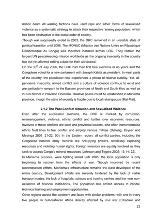 23
million dead. All warring factions have used rape and other forms of sexualised
violence as a systematic strategy to attack their respective ‘enemy population’, which
has been destructive to the social order of society.
Though war supposedly ended in 2003, the DRC remained in an unstable state of
political transition until 2006. The MONUC (Mission des Nations Unies en République
Démocratique du Congo) was therefore installed across DRC. They remain the
largest UN peacekeeping mission worldwide as the ongoing insecurity in the country
has not yet allowed setting a date for their withdrawal.
On the 30th
of July 2006, the DRC had their first free elections in 46 years and the
Congolese voted for a new parliament with Joseph Kabila as president. In most parts
of the country, the population now experiences a phase of relative stability. Yet, all-
pervasive insecurity, armed conflict and a culture of violence continue to exist and
are particularly rampant in the Eastern provinces of North and South Kivu as well as
in Ituri district in Province Orientale. Relative peace could be established in Maniema
province, though the state of security is fragile due to local rebel groups (Mai-Mai).
2.1.2 The Post-Conflict Situation and Sexualised Violence
Even after the successful elections, the DRC is marked by corruption,
mismanagement, violence, ethnic conflict and battles over economic resources.
Involved in these conflicts are local and provincial leaders, who often instrumentalise
ethnic fault lines to fuel conflict and employ various militias (Djateng, Kayser and
Mavinga 2008: 21-22; 50). In the Eastern region, all conflict parties, including the
Congolese national army, behave like occupying powers, recklessly exploiting
resources and violating human rights. Foreign investors are equally involved as they
seek to access Congo’s mineral resources (Johnson and Tegera 2005: 13-14; 22).
In Maniema province, were fighting lasted until 2005, the local population is only
beginning to recover from the effects of war. Though improved by recent
reconstruction efforts, Maniema’s infrastructure remains the least developed of the
entire country. Development efforts are severely hindered by the lack of viable
transport routes, the lack of hospitals, schools and training centres and the near non-
existence of financial institutions. The population has limited access to capital,
technical training and employment opportunities.
Other regions across the continent are faced with similar problems, with one in every
five people in Sub-Saharan Africa directly affected by civil war (Elbadawi and
 