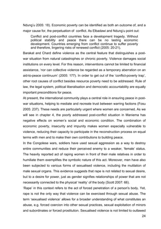 24
Ndung’u 2005: 18). Economic poverty can be identified as both an outcome of, and a
major cause for, the perpetuation of conflict. As Elbadawi and Ndung’u point out:
Conflict and post-conflict countries face a development tragedy. Without
political stability and peace there can be no lasting economic
development. Countries emerging from conflict continue to suffer poverty
and therefore, lingering risks of renewed conflict (2005: 20-21).
Barakat and Chard define violence as the central feature that distinguishes a post-
war situation from natural catastrophes or chronic poverty. Violence damages social
institutions on every level. For this reason, interventions cannot be limited to financial
assistance, ‘nor can collective violence be regarded as a temporary aberration on an
aid-to-peace continuum’ (2005: 177). In order to get out of the ‘conflict-poverty trap’,
other root causes of conflict besides resource poverty need to be addressed. Rule of
law, the legal system, political liberalisation and democratic accountability are equally
important preconditions for peace.
At present, the international community plays a central role in ensuring peace in post-
war situations, helping to mediate and recreate trust between warring factions (Fosu
2005: 237). These needs are particularly urgent where women are concerned. As we
will see in chapter 4, the poorly addressed post-conflict situation in Maniema has
negative effects on women’s social and economic condition. The combination of
economic poverty, insecurity and impunity makes women especially vulnerable to
violence, reducing their capacity to participate in the reconstruction process on equal
terms with men and to make their own contributions to building peace.
In the Congolese wars, soldiers have used sexual aggression as a way to destroy
entire communities and reduce their perceived enemy to a weaker, ‘female’ status.
The heavily reported act of raping women in front of their male relatives in order to
humiliate them exemplifies the symbolic nature of this act. Moreover, men have also
been subjected to various forms of sexualised violence, including the mutilation of
male sexual organs. This evidence suggests that rape is not related to sexual desire,
but to a desire for power, just as gender signifies relationships of power that are not
necessarily connected to the physical ‘reality’ of the body (Scott 2007: 66).
‘Rape’ in this context refers to the act of forced penetration of a person's body. Yet,
rape is not the only way that violence can be exercised through sexual abuse. The
term ‘sexualised violence’ allows for a broader understanding of what constitutes an
abuse, e.g. forced coercion into other sexual practices, sexual exploitation of minors
and subordinates or forced prostitution. Sexualised violence is not limited to outlawed
 