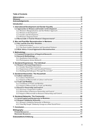 ii
Table of Contents
Abbreviations ........................................................................................................................iii	
  
Glossary .................................................................................................................................iii	
  
Acknowledgements...............................................................................................................iv	
  
Introduction ............................................................................................................................1	
  
1. International Development and Gender Equality ............................................................9	
  
1.2	
  Approaches	
  to	
  Women	
  and	
  Gender	
  in	
  Development ...........................................................11	
  
1.2.1	
  Women’s	
  Marginalisation	
  and	
  the	
  Welfare	
  Approach..................................................................12	
  
1.2.2	
  Women	
  in	
  Development ............................................................................................................................14	
  
1.2.3	
  Gender	
  and	
  Development..........................................................................................................................16	
  
1.2.4	
  Women’s	
  Empowerment...........................................................................................................................18	
  
1.3	
  Microcredit:	
  A	
  Tool	
  for	
  Women’s	
  Empowerment?................................................................19	
  
2. War and Post-War Reconstruction in Maniema ............................................................21	
  
2.1	
  War	
  and	
  the	
  Post-­War	
  Situation..................................................................................................21	
  
2.1.1	
  Historical	
  Context.........................................................................................................................................21	
  
2.1.2	
  The	
  Post-­‐Conflict	
  Situation	
  and	
  Sexualised	
  Violence....................................................................23	
  
2.2	
  HEAL	
  Africa:	
  A	
  Local	
  Approach	
  to	
  Reconstruction................................................................25	
  
3. Methodology .....................................................................................................................29	
  
3.1	
  Feminist	
  Perspectives	
  of	
  Empirical	
  Research.........................................................................29	
  
3.2	
  Research	
  Methodology ...................................................................................................................31	
  
3.2.1	
  Qualitative	
  Interviewing............................................................................................................................31	
  
3.2.2	
  Participatory	
  Action	
  Research ................................................................................................................34	
  
4. Gendered Experiences: The Individual ..........................................................................37	
  
4.1	
  Women’s	
  Personal	
  Experiences...................................................................................................38	
  
4.1.1	
  Gender-­‐Based	
  Discrimination.................................................................................................................38	
  
4.1.2	
  Experiences	
  of	
  War	
  and	
  Sexualised	
  Violence...................................................................................39	
  
4.1.2	
  Building	
  (Self-­‐)Respect	
  Through	
  Microcredit?................................................................................40	
  
5. Gendered Hierarchies: The Household..........................................................................45	
  
5.1	
  Labour	
  and	
  Income ..........................................................................................................................46	
  
5.1.1	
  Labour	
  Distribution.....................................................................................................................................46	
  
5.1.2	
  Impacts	
  of	
  Microcredit	
  on	
  Labour	
  and	
  Income ...............................................................................48	
  
5.2	
  Trade	
  and	
  Mobility...........................................................................................................................50	
  
5.2.1	
  Conditions	
  of	
  Trade	
  and	
  Mobility..........................................................................................................50	
  
5.2.2	
  Impact	
  of	
  Microcredit	
  on	
  Trade	
  and	
  Mobility ..................................................................................52	
  
5.3	
  Resource	
  Ownership	
  and	
  Control...............................................................................................53	
  
5.3.1	
  Excursus:	
  Cooperative	
  Conflict...............................................................................................................53	
  
5.3.2	
  Hierarchies	
  in	
  Resource	
  Ownership	
  and	
  Control ...........................................................................55	
  
5.3.3	
  Impact	
  of	
  Microcredit	
  on	
  Resource	
  Ownership	
  and	
  Control.....................................................58	
  
6. Gendered Networks: The Community ............................................................................60	
  
6.1	
  Social	
  Capital	
  and	
  Reciprocity	
  in	
  Maniema..............................................................................61	
  
6.2	
  Women’s	
  Solidarity	
  Networks......................................................................................................65	
  
6.2.1	
  Women’s	
  Solidarity	
  Networks	
  in	
  Maniema.......................................................................................65	
  
6.2.2	
  ‘Heal	
  My	
  People’	
  Solidarity	
  Groups	
  as	
  a	
  New	
  Social	
  Force.........................................................66	
  
7. Conclusion........................................................................................................................70	
  
Bibliography .........................................................................................................................74	
  
Printed	
  Resources ...................................................................................................................................74	
  
Electronic	
  Resources..............................................................................................................................77	
  
Eidesstattliche Erklärung ....................................................................................................79	
  
 