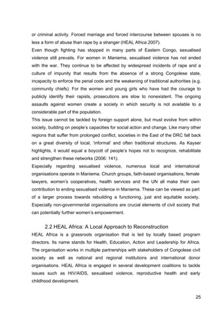 25
or criminal activity. Forced marriage and forced intercourse between spouses is no
less a form of abuse than rape by a stranger (HEAL Africa 2007).
Even though fighting has stopped in many parts of Eastern Congo, sexualised
violence still prevails. For women in Maniema, sexualised violence has not ended
with the war. They continue to be affected by widespread incidents of rape and a
culture of impunity that results from the absence of a strong Congolese state,
incapacity to enforce the penal code and the weakening of traditional authorities (e.g.
community chiefs). For the women and young girls who have had the courage to
publicly identify their rapists, prosecutions are slow to nonexistent. The ongoing
assaults against women create a society in which security is not available to a
considerable part of the population.
This issue cannot be tackled by foreign support alone, but must evolve from within
society, building on people’s capacities for social action and change. Like many other
regions that suffer from prolonged conflict, societies in the East of the DRC fall back
on a great diversity of local, ‘informal’ and often traditional structures. As Kayser
highlights, it would equal a boycott of people’s hopes not to recognize, rehabilitate
and strengthen these networks (2006: 141).
Especially regarding sexualised violence, numerous local and international
organisations operate in Maniema. Church groups, faith-based organisations, female
lawyers, women’s cooperatives, health services and the UN all make their own
contribution to ending sexualised violence in Maniema. These can be viewed as part
of a larger process towards rebuilding a functioning, just and equitable society.
Especially non-governmental organisations are crucial elements of civil society that
can potentially further women’s empowerment.
2.2 HEAL Africa: A Local Approach to Reconstruction
HEAL Africa is a grassroots organisation that is led by locally based program
directors. Its name stands for Health, Education, Action and Leadership for Africa.
The organisation works in multiple partnerships with stakeholders of Congolese civil
society as well as national and regional institutions and international donor
organisations. HEAL Africa is engaged in several development coalitions to tackle
issues such as HIV/AIDS, sexualised violence, reproductive health and early
childhood development.
 
