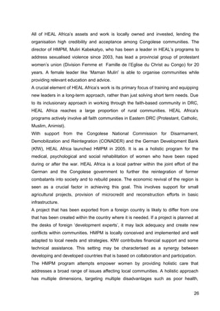 26
All of HEAL Africa’s assets and work is locally owned and invested, lending the
organisation high credibility and acceptance among Congolese communities. The
director of HMPM, Muliri Kabekatyo, who has been a leader in HEAL’s programs to
address sexualised violence since 2003, has lead a provincial group of protestant
women’s union (Division Femme et Famille de l’Eglise du Christ au Congo) for 20
years. A female leader like ‘Maman Muliri’ is able to organise communities while
providing relevant education and advice.
A crucial element of HEAL Africa’s work is its primary focus of training and equipping
new leaders in a long-term approach, rather than just solving short term needs. Due
to its inclusionary approach in working through the faith-based community in DRC,
HEAL Africa reaches a large proportion of rural communities. HEAL Africa's
programs actively involve all faith communities in Eastern DRC (Protestant, Catholic,
Muslim, Animist).
With support from the Congolese National Commission for Disarmament,
Demobilization and Reintegration (CONADER) and the German Development Bank
(KfW), HEAL Africa launched HMPM in 2005. It is as a holistic program for the
medical, psychological and social rehabilitation of women who have been raped
during or after the war. HEAL Africa is a local partner within the joint effort of the
German and the Congolese government to further the reintegration of former
combatants into society and to rebuild peace. The economic revival of the region is
seen as a crucial factor in achieving this goal. This involves support for small
agricultural projects, provision of microcredit and reconstruction efforts in basic
infrastructure.
A project that has been exported from a foreign country is likely to differ from one
that has been created within the country where it is needed. If a project is planned at
the desks of foreign ‘development experts’, it may lack adequacy and create new
conflicts within communities. HMPM is locally conceived and implemented and well
adapted to local needs and strategies. KfW contributes financial support and some
technical assistance. This setting may be characterised as a synergy between
developing and developed countries that is based on collaboration and participation.
The HMPM program attempts empower women by providing holistic care that
addresses a broad range of issues affecting local communities. A holistic approach
has multiple dimensions, targeting multiple disadvantages such as poor health,
 