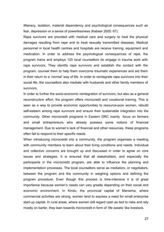 27
illiteracy, isolation, material dependency and psychological consequences such as
fear, depression or a sense of powerlessness (Kabeer 2005: 67).
Rape survivors are provided with medical care and surgery to heal the physical
damages resulting from rape and to treat sexually transmitted diseases. Medical
personnel in local health centres and hospitals are receive training, equipment and
medication. In order to address the psychological consequences of rape, the
program trains and employs 120 local counsellors do engage in trauma work with
rape survivors. They identify rape survivors and establish the contact with the
program, counsel them to help them overcome traumatic experiences and aid them
in their return to a ‘normal’ way of life. In order to reintegrate rape survivors into their
social life, the counsellors also mediate with husbands and other family members of
survivors.
In order to further the socio-economic reintegration of survivors, but also as a general
reconstruction effort, the program offers microcredit and vocational training. This is
seen as a way to provide economic opportunities to resource-poor women, rebuild
self-esteem among rape survivors and ensure their sustainable integration into the
community. Other microcredit programs in Eastern DRC mainly focus on farmers
and small entrepreneurs who already possess some notions of financial
management. Due to women’s lack of financial and other resources, these programs
often fail to respond to their specific needs.
When introducing microcredit into a community, the program organises a meeting
with community members to learn about their living conditions and needs. Individual
and collective concerns are brought up and discussed in order to agree on core
issues and strategies. It is ensured that all stakeholders, and especially the
participants in the microcredit program, are able to influence the planning and
implementation processes. The local counsellors serve as mediators, or negotiators,
between the program and the community in weighing options and defining the
program procedure. Even though this process is time-intensive it is of great
importance because women’s needs can vary greatly depending on their social and
economic environment. In Kindu, the provincial capital of Maniema, where
commercial activities are strong, women tend to express a need for small enterprise
start-up capital. In rural areas, where women still regard cash as tied to risks and rely
mostly on barter, they lean towards microcredit in form of ‘life assets’ like livestock.
 
