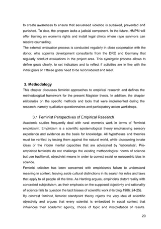 29
to create awareness to ensure that sexualised violence is outlawed, prevented and
punished. To date, the program lacks a judicial component. In the future, HMPM will
offer training on women’s rights and install legal clinics where rape survivors can
receive counselling.
The external evaluation process is conducted regularly in close cooperation with the
donor, who appoints development consultants from the DRC and Germany that
regularly conduct evaluations in the project area. This synergetic process allows to
define goals clearly, to set indicators and to reflect if activities are in line with the
initial goals or if these goals need to be reconsidered and reset.
3. Methodology
This chapter discusses feminist approaches to empirical research and defines the
methodological framework for the present Magister thesis. In addition, the chapter
elaborates on the specific methods and tools that were implemented during the
research, namely qualitative questionnaires and participatory action workshops.
3.1 Feminist Perspectives of Empirical Research
Academic studies frequently deal with rural women’s work in terms of ‘feminist
empiricism’. Empiricism is a scientific epistemological theory emphasising sensory
experience and evidence as the basis for knowledge. All hypotheses and theories
must be verified by testing them against the natural world, while discounting innate
ideas or the inborn mental capacities that are advocated by ‘rationalists’. Pro-
empiricist feminists do not challenge the existing methodological norms of science
but use traditional, objectivist means in order to correct sexist or eurocentric bias in
science.
Feminist criticism has been concerned with empiricism’s failure to understand
meaning in context, leaving aside cultural distinctions in its search for rules and laws
that apply to all people all the time. As Harding argues, empiricists distort reality with
concealed subjectivism, as their emphasis on the supposed objectivity and rationality
of science fails to question the tacit biases of scientific work (Harding 1986: 24-25).
By contrast feminist, feminist standpoint theory rejects the very idea of scientific
objectivity and argues that every scientist is embedded in social context that
influences their academic agency, choice of topic and interpretation of results.
 