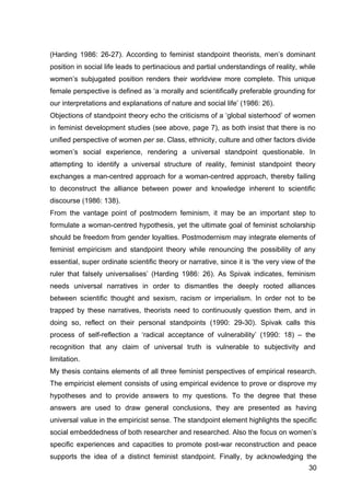 30
(Harding 1986: 26-27). According to feminist standpoint theorists, men’s dominant
position in social life leads to pertinacious and partial understandings of reality, while
women’s subjugated position renders their worldview more complete. This unique
female perspective is defined as ‘a morally and scientifically preferable grounding for
our interpretations and explanations of nature and social life’ (1986: 26).
Objections of standpoint theory echo the criticisms of a ‘global sisterhood’ of women
in feminist development studies (see above, page 7), as both insist that there is no
unified perspective of women per se. Class, ethnicity, culture and other factors divide
women’s social experience, rendering a universal standpoint questionable. In
attempting to identify a universal structure of reality, feminist standpoint theory
exchanges a man-centred approach for a woman-centred approach, thereby failing
to deconstruct the alliance between power and knowledge inherent to scientific
discourse (1986: 138).
From the vantage point of postmodern feminism, it may be an important step to
formulate a woman-centred hypothesis, yet the ultimate goal of feminist scholarship
should be freedom from gender loyalties. Postmodernism may integrate elements of
feminist empiricism and standpoint theory while renouncing the possibility of any
essential, super ordinate scientific theory or narrative, since it is ‘the very view of the
ruler that falsely universalises’ (Harding 1986: 26). As Spivak indicates, feminism
needs universal narratives in order to dismantles the deeply rooted alliances
between scientific thought and sexism, racism or imperialism. In order not to be
trapped by these narratives, theorists need to continuously question them, and in
doing so, reflect on their personal standpoints (1990: 29-30). Spivak calls this
process of self-reflection a ‘radical acceptance of vulnerability’ (1990: 18) – the
recognition that any claim of universal truth is vulnerable to subjectivity and
limitation.
My thesis contains elements of all three feminist perspectives of empirical research.
The empiricist element consists of using empirical evidence to prove or disprove my
hypotheses and to provide answers to my questions. To the degree that these
answers are used to draw general conclusions, they are presented as having
universal value in the empiricist sense. The standpoint element highlights the specific
social embeddedness of both researcher and researched. Also the focus on women’s
specific experiences and capacities to promote post-war reconstruction and peace
supports the idea of a distinct feminist standpoint. Finally, by acknowledging the
 
